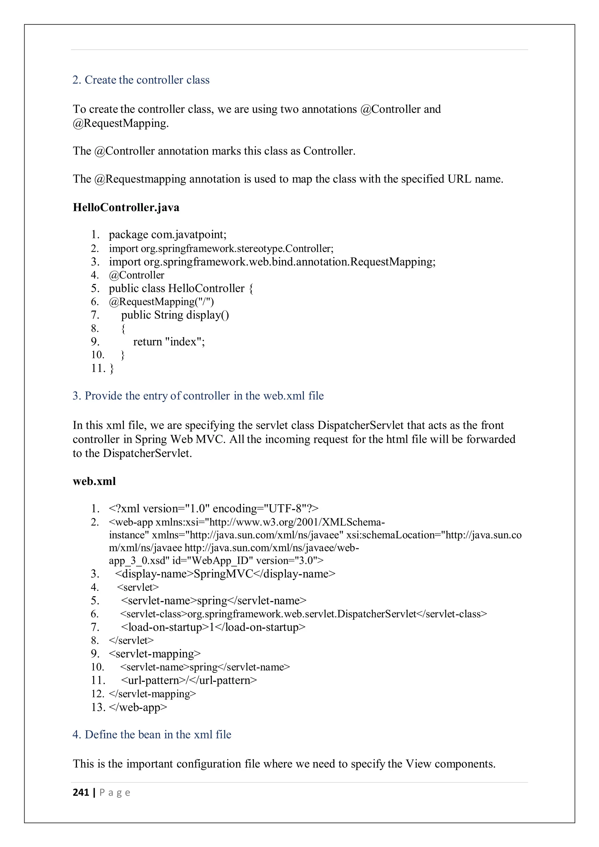 241 | P a g e
2. Create the controller class
To create the controller class, we are using two annotations @Controller and
@RequestMapping.
The @Controller annotation marks this class as Controller.
The @Requestmapping annotation is used to map the class with the specified URL name.
HelloController.java
1. package com.javatpoint;
2. import org.springframework.stereotype.Controller;
3. import org.springframework.web.bind.annotation.RequestMapping;
4. @Controller
5. public class HelloController {
6. @RequestMapping("/")
7. public String display()
8. {
9. return "index";
10. }
11. }
3. Provide the entry of controller in the web.xml file
In this xml file, we are specifying the servlet class DispatcherServlet that acts as the front
controller in Spring Web MVC. All the incoming request for the html file will be forwarded
to the DispatcherServlet.
web.xml
1. <?xml version="1.0" encoding="UTF-8"?>
2. <web-app xmlns:xsi="http://www.w3.org/2001/XMLSchema-
instance" xmlns="http://java.sun.com/xml/ns/javaee" xsi:schemaLocation="http://java.sun.co
m/xml/ns/javaee http://java.sun.com/xml/ns/javaee/web-
app_3_0.xsd" id="WebApp_ID" version="3.0">
3. <display-name>SpringMVC</display-name>
4. <servlet>
5. <servlet-name>spring</servlet-name>
6. <servlet-class>org.springframework.web.servlet.DispatcherServlet</servlet-class>
7. <load-on-startup>1</load-on-startup>
8. </servlet>
9. <servlet-mapping>
10. <servlet-name>spring</servlet-name>
11. <url-pattern>/</url-pattern>
12. </servlet-mapping>
13. </web-app>
4. Define the bean in the xml file
This is the important configuration file where we need to specify the View components.
 