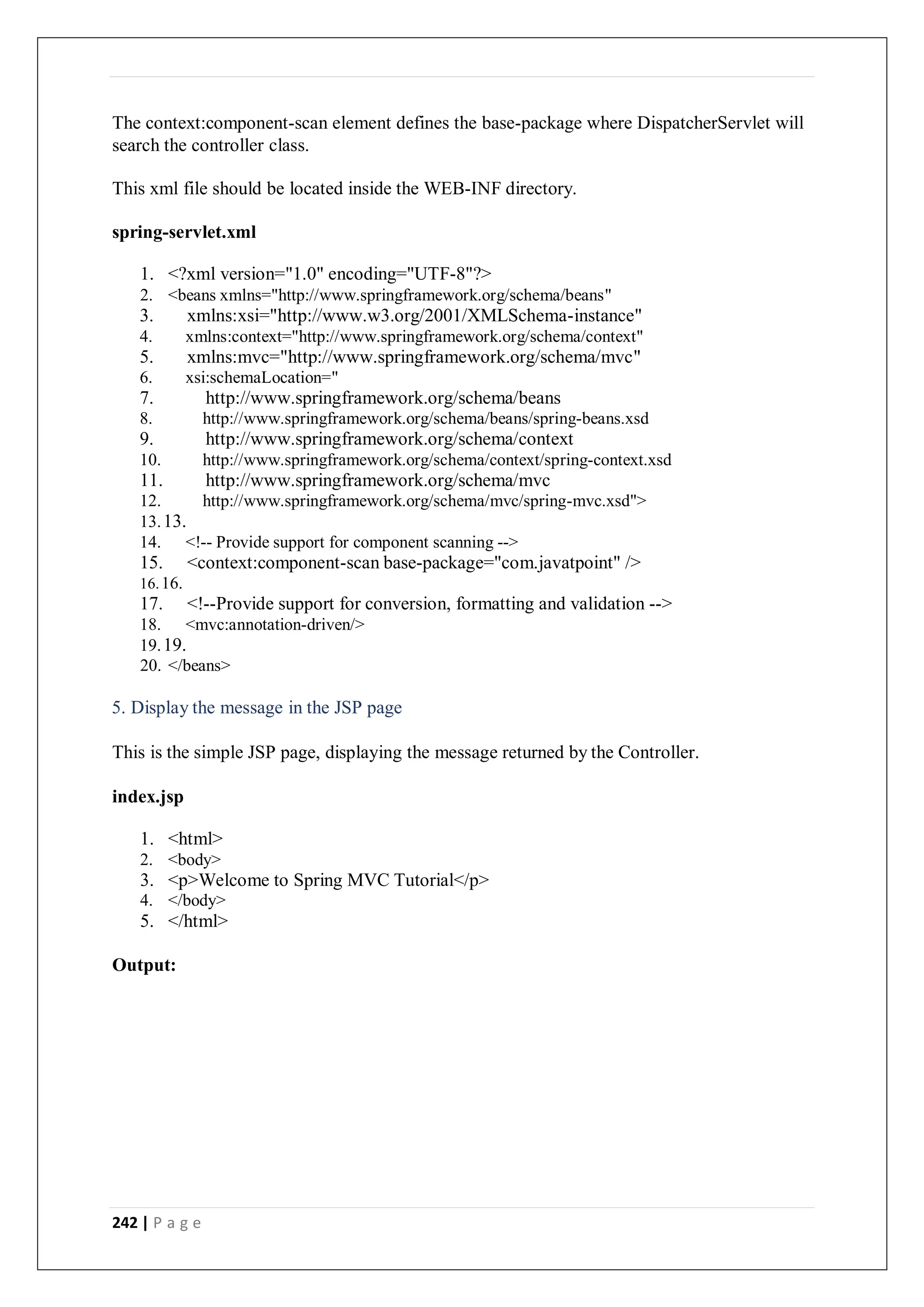 242 | P a g e
The context:component-scan element defines the base-package where DispatcherServlet will
search the controller class.
This xml file should be located inside the WEB-INF directory.
spring-servlet.xml
1. <?xml version="1.0" encoding="UTF-8"?>
2. <beans xmlns="http://www.springframework.org/schema/beans"
3. xmlns:xsi="http://www.w3.org/2001/XMLSchema-instance"
4. xmlns:context="http://www.springframework.org/schema/context"
5. xmlns:mvc="http://www.springframework.org/schema/mvc"
6. xsi:schemaLocation="
7. http://www.springframework.org/schema/beans
8. http://www.springframework.org/schema/beans/spring-beans.xsd
9. http://www.springframework.org/schema/context
10. http://www.springframework.org/schema/context/spring-context.xsd
11. http://www.springframework.org/schema/mvc
12. http://www.springframework.org/schema/mvc/spring-mvc.xsd">
13.13.
14. <!-- Provide support for component scanning -->
15. <context:component-scan base-package="com.javatpoint" />
16.16.
17. <!--Provide support for conversion, formatting and validation -->
18. <mvc:annotation-driven/>
19.19.
20. </beans>
5. Display the message in the JSP page
This is the simple JSP page, displaying the message returned by the Controller.
index.jsp
1. <html>
2. <body>
3. <p>Welcome to Spring MVC Tutorial</p>
4. </body>
5. </html>
Output:
 