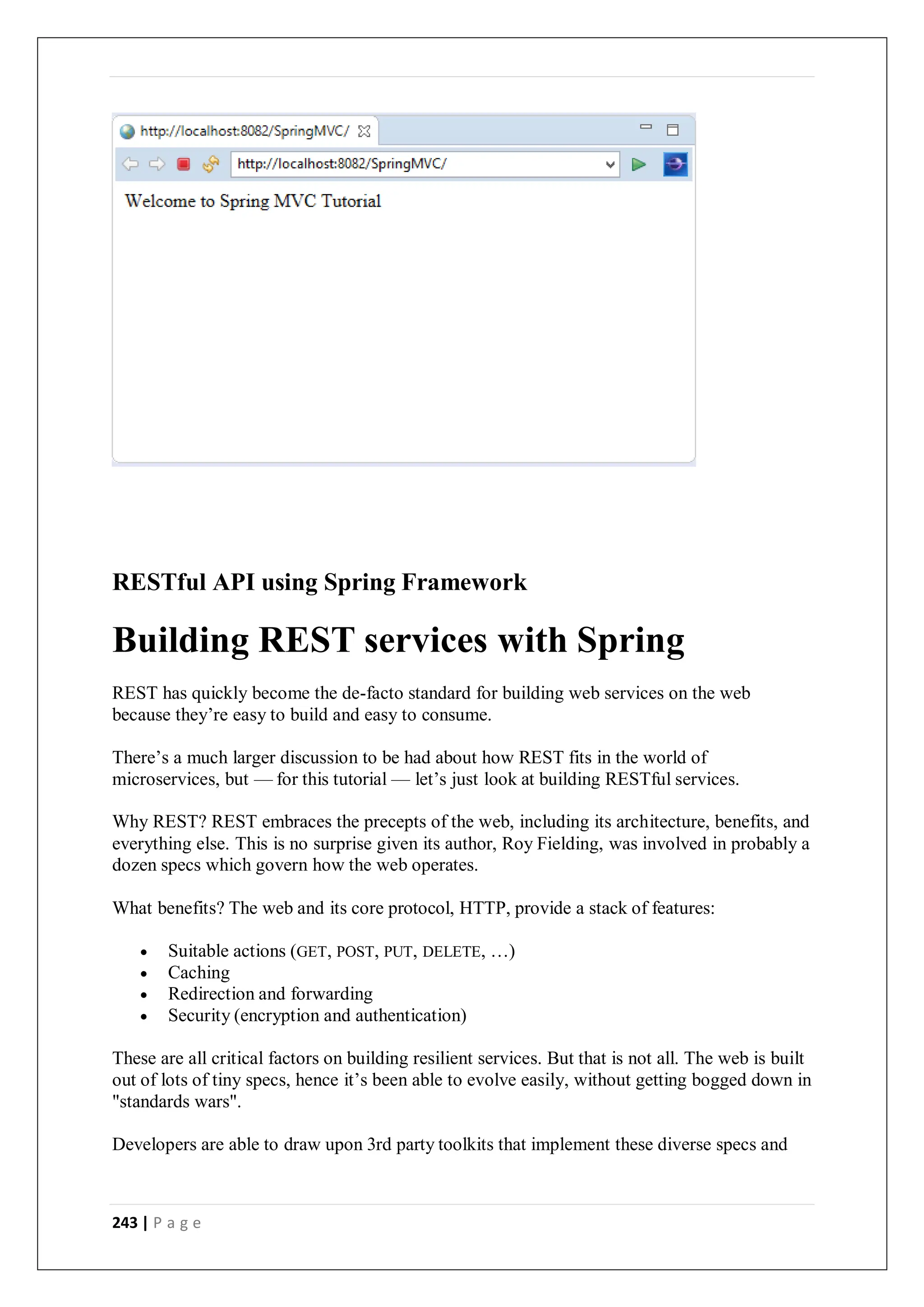 243 | P a g e
RESTful API using Spring Framework
Building REST services with Spring
REST has quickly become the de-facto standard for building web services on the web
because they’re easy to build and easy to consume.
There’s a much larger discussion to be had about how REST fits in the world of
microservices, but — for this tutorial — let’s just look at building RESTful services.
Why REST? REST embraces the precepts of the web, including its architecture, benefits, and
everything else. This is no surprise given its author, Roy Fielding, was involved in probably a
dozen specs which govern how the web operates.
What benefits? The web and its core protocol, HTTP, provide a stack of features:
 Suitable actions (GET, POST, PUT, DELETE, …)
 Caching
 Redirection and forwarding
 Security (encryption and authentication)
These are all critical factors on building resilient services. But that is not all. The web is built
out of lots of tiny specs, hence it’s been able to evolve easily, without getting bogged down in
"standards wars".
Developers are able to draw upon 3rd party toolkits that implement these diverse specs and
 