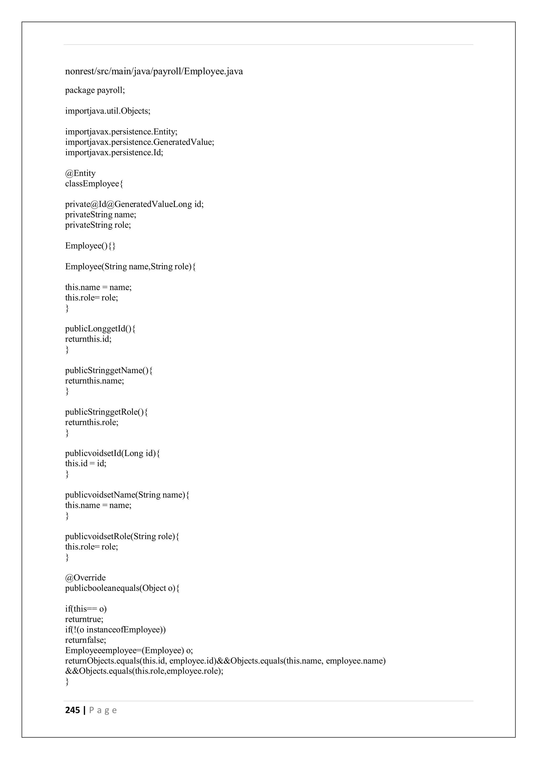 245 | P a g e
nonrest/src/main/java/payroll/Employee.java
package payroll;
importjava.util.Objects;
importjavax.persistence.Entity;
importjavax.persistence.GeneratedValue;
importjavax.persistence.Id;
@Entity
classEmployee{
private@Id@GeneratedValueLong id;
privateString name;
privateString role;
Employee(){}
Employee(String name,String role){
this.name = name;
this.role= role;
}
publicLonggetId(){
returnthis.id;
}
publicStringgetName(){
returnthis.name;
}
publicStringgetRole(){
returnthis.role;
}
publicvoidsetId(Long id){
this.id = id;
}
publicvoidsetName(String name){
this.name = name;
}
publicvoidsetRole(String role){
this.role= role;
}
@Override
publicbooleanequals(Object o){
if(this== o)
returntrue;
if(!(o instanceofEmployee))
returnfalse;
Employeeemployee=(Employee) o;
returnObjects.equals(this.id, employee.id)&&Objects.equals(this.name, employee.name)
&&Objects.equals(this.role,employee.role);
}
 