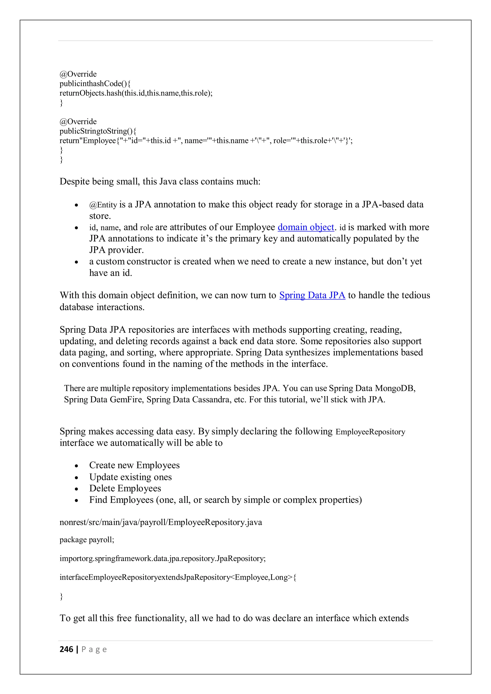 246 | P a g e
@Override
publicinthashCode(){
returnObjects.hash(this.id,this.name,this.role);
}
@Override
publicStringtoString(){
return"Employee{"+"id="+this.id +", name='"+this.name +'''+", role='"+this.role+'''+'}';
}
}
Despite being small, this Java class contains much:
 @Entity is a JPA annotation to make this object ready for storage in a JPA-based data
store.
 id, name, and role are attributes of our Employee domain object. id is marked with more
JPA annotations to indicate it’s the primary key and automatically populated by the
JPA provider.
 a custom constructor is created when we need to create a new instance, but don’t yet
have an id.
With this domain object definition, we can now turn to Spring Data JPA to handle the tedious
database interactions.
Spring Data JPA repositories are interfaces with methods supporting creating, reading,
updating, and deleting records against a back end data store. Some repositories also support
data paging, and sorting, where appropriate. Spring Data synthesizes implementations based
on conventions found in the naming of the methods in the interface.
There are multiple repository implementations besides JPA. You can use Spring Data MongoDB,
Spring Data GemFire, Spring Data Cassandra, etc. For this tutorial, we’ll stick with JPA.
Spring makes accessing data easy. By simply declaring the following EmployeeRepository
interface we automatically will be able to
 Create new Employees
 Update existing ones
 Delete Employees
 Find Employees (one, all, or search by simple or complex properties)
nonrest/src/main/java/payroll/EmployeeRepository.java
package payroll;
importorg.springframework.data.jpa.repository.JpaRepository;
interfaceEmployeeRepositoryextendsJpaRepository<Employee,Long>{
}
To get all this free functionality, all we had to do was declare an interface which extends
 