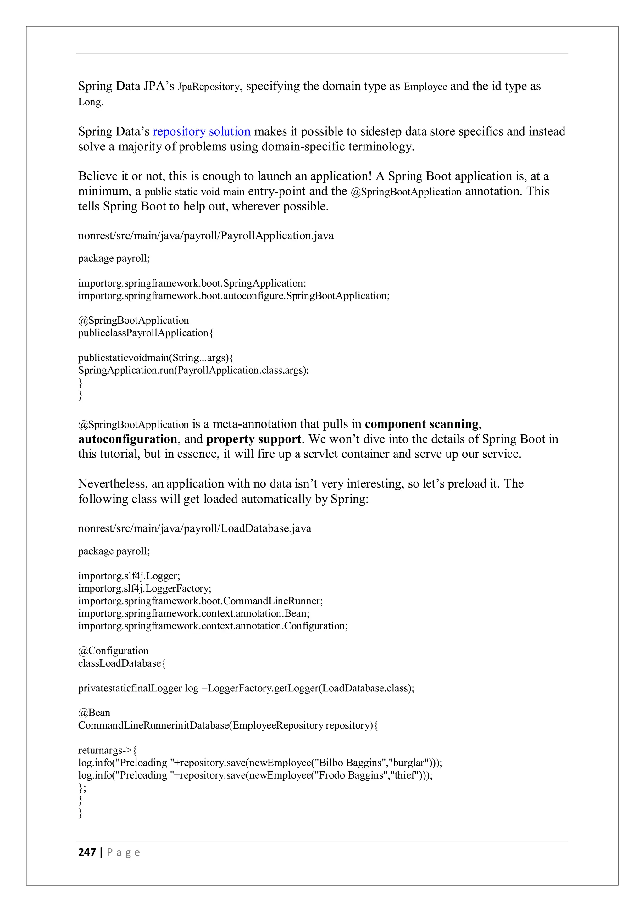 247 | P a g e
Spring Data JPA’s JpaRepository, specifying the domain type as Employee and the id type as
Long.
Spring Data’s repository solution makes it possible to sidestep data store specifics and instead
solve a majority of problems using domain-specific terminology.
Believe it or not, this is enough to launch an application! A Spring Boot application is, at a
minimum, a public static void main entry-point and the @SpringBootApplication annotation. This
tells Spring Boot to help out, wherever possible.
nonrest/src/main/java/payroll/PayrollApplication.java
package payroll;
importorg.springframework.boot.SpringApplication;
importorg.springframework.boot.autoconfigure.SpringBootApplication;
@SpringBootApplication
publicclassPayrollApplication{
publicstaticvoidmain(String...args){
SpringApplication.run(PayrollApplication.class,args);
}
}
@SpringBootApplication is a meta-annotation that pulls in component scanning,
autoconfiguration, and property support. We won’t dive into the details of Spring Boot in
this tutorial, but in essence, it will fire up a servlet container and serve up our service.
Nevertheless, an application with no data isn’t very interesting, so let’s preload it. The
following class will get loaded automatically by Spring:
nonrest/src/main/java/payroll/LoadDatabase.java
package payroll;
importorg.slf4j.Logger;
importorg.slf4j.LoggerFactory;
importorg.springframework.boot.CommandLineRunner;
importorg.springframework.context.annotation.Bean;
importorg.springframework.context.annotation.Configuration;
@Configuration
classLoadDatabase{
privatestaticfinalLogger log =LoggerFactory.getLogger(LoadDatabase.class);
@Bean
CommandLineRunnerinitDatabase(EmployeeRepository repository){
returnargs->{
log.info("Preloading "+repository.save(newEmployee("Bilbo Baggins","burglar")));
log.info("Preloading "+repository.save(newEmployee("Frodo Baggins","thief")));
};
}
}
 