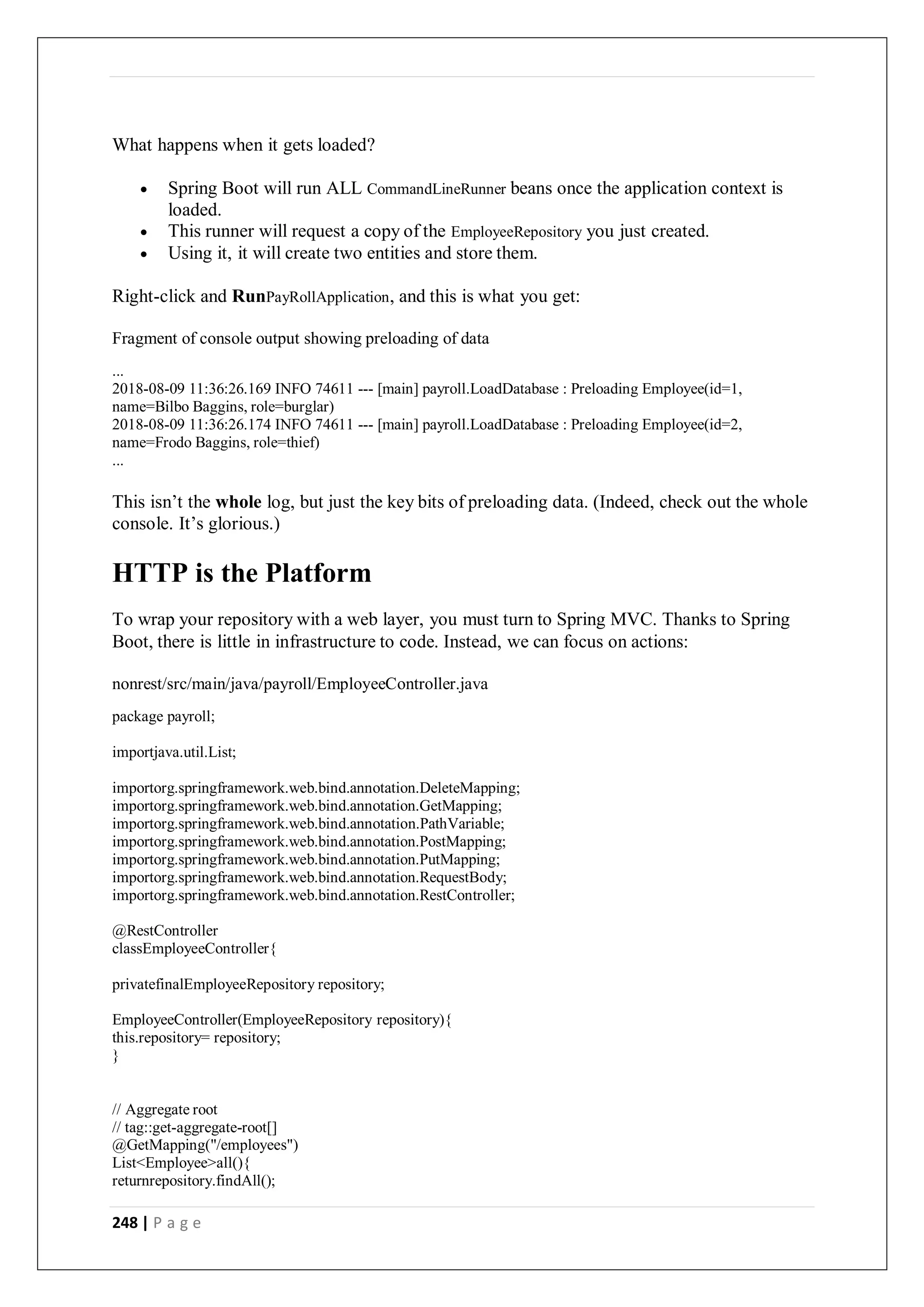 248 | P a g e
What happens when it gets loaded?
 Spring Boot will run ALL CommandLineRunner beans once the application context is
loaded.
 This runner will request a copy of the EmployeeRepository you just created.
 Using it, it will create two entities and store them.
Right-click and RunPayRollApplication, and this is what you get:
Fragment of console output showing preloading of data
...
2018-08-09 11:36:26.169 INFO 74611 --- [main] payroll.LoadDatabase : Preloading Employee(id=1,
name=Bilbo Baggins, role=burglar)
2018-08-09 11:36:26.174 INFO 74611 --- [main] payroll.LoadDatabase : Preloading Employee(id=2,
name=Frodo Baggins, role=thief)
...
This isn’t the whole log, but just the key bits of preloading data. (Indeed, check out the whole
console. It’s glorious.)
HTTP is the Platform
To wrap your repository with a web layer, you must turn to Spring MVC. Thanks to Spring
Boot, there is little in infrastructure to code. Instead, we can focus on actions:
nonrest/src/main/java/payroll/EmployeeController.java
package payroll;
importjava.util.List;
importorg.springframework.web.bind.annotation.DeleteMapping;
importorg.springframework.web.bind.annotation.GetMapping;
importorg.springframework.web.bind.annotation.PathVariable;
importorg.springframework.web.bind.annotation.PostMapping;
importorg.springframework.web.bind.annotation.PutMapping;
importorg.springframework.web.bind.annotation.RequestBody;
importorg.springframework.web.bind.annotation.RestController;
@RestController
classEmployeeController{
privatefinalEmployeeRepository repository;
EmployeeController(EmployeeRepository repository){
this.repository= repository;
}
// Aggregate root
// tag::get-aggregate-root[]
@GetMapping("/employees")
List<Employee>all(){
returnrepository.findAll();
 