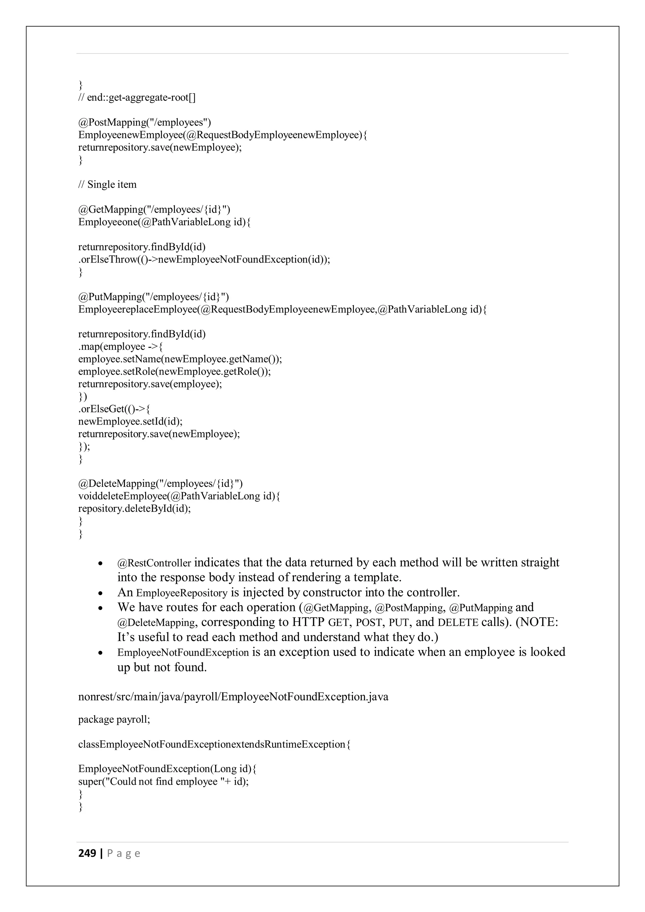 249 | P a g e
}
// end::get-aggregate-root[]
@PostMapping("/employees")
EmployeenewEmployee(@RequestBodyEmployeenewEmployee){
returnrepository.save(newEmployee);
}
// Single item
@GetMapping("/employees/{id}")
Employeeone(@PathVariableLong id){
returnrepository.findById(id)
.orElseThrow(()->newEmployeeNotFoundException(id));
}
@PutMapping("/employees/{id}")
EmployeereplaceEmployee(@RequestBodyEmployeenewEmployee,@PathVariableLong id){
returnrepository.findById(id)
.map(employee ->{
employee.setName(newEmployee.getName());
employee.setRole(newEmployee.getRole());
returnrepository.save(employee);
})
.orElseGet(()->{
newEmployee.setId(id);
returnrepository.save(newEmployee);
});
}
@DeleteMapping("/employees/{id}")
voiddeleteEmployee(@PathVariableLong id){
repository.deleteById(id);
}
}
 @RestController indicates that the data returned by each method will be written straight
into the response body instead of rendering a template.
 An EmployeeRepository is injected by constructor into the controller.
 We have routes for each operation (@GetMapping, @PostMapping, @PutMapping and
@DeleteMapping, corresponding to HTTP GET, POST, PUT, and DELETE calls). (NOTE:
It’s useful to read each method and understand what they do.)
 EmployeeNotFoundException is an exception used to indicate when an employee is looked
up but not found.
nonrest/src/main/java/payroll/EmployeeNotFoundException.java
package payroll;
classEmployeeNotFoundExceptionextendsRuntimeException{
EmployeeNotFoundException(Long id){
super("Could not find employee "+ id);
}
}
 