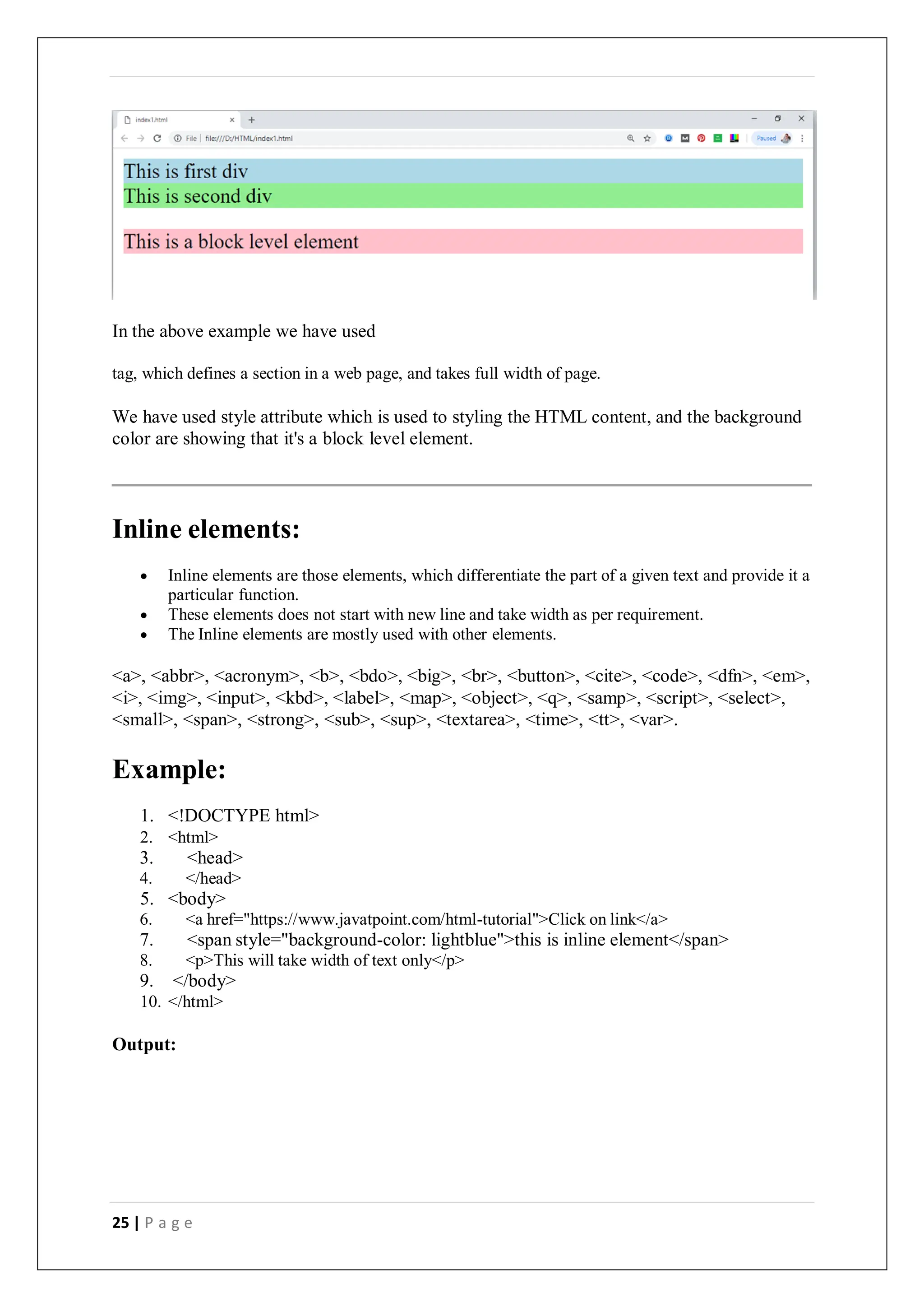 25 | P a g e
In the above example we have used
tag, which defines a section in a web page, and takes full width of page.
We have used style attribute which is used to styling the HTML content, and the background
color are showing that it's a block level element.
Inline elements:
 Inline elements are those elements, which differentiate the part of a given text and provide it a
particular function.
 These elements does not start with new line and take width as per requirement.
 The Inline elements are mostly used with other elements.
<a>, <abbr>, <acronym>, <b>, <bdo>, <big>, <br>, <button>, <cite>, <code>, <dfn>, <em>,
<i>, <img>, <input>, <kbd>, <label>, <map>, <object>, <q>, <samp>, <script>, <select>,
<small>, <span>, <strong>, <sub>, <sup>, <textarea>, <time>, <tt>, <var>.
Example:
1. <!DOCTYPE html>
2. <html>
3. <head>
4. </head>
5. <body>
6. <a href="https://www.javatpoint.com/html-tutorial">Click on link</a>
7. <span style="background-color: lightblue">this is inline element</span>
8. <p>This will take width of text only</p>
9. </body>
10. </html>
Output:
 