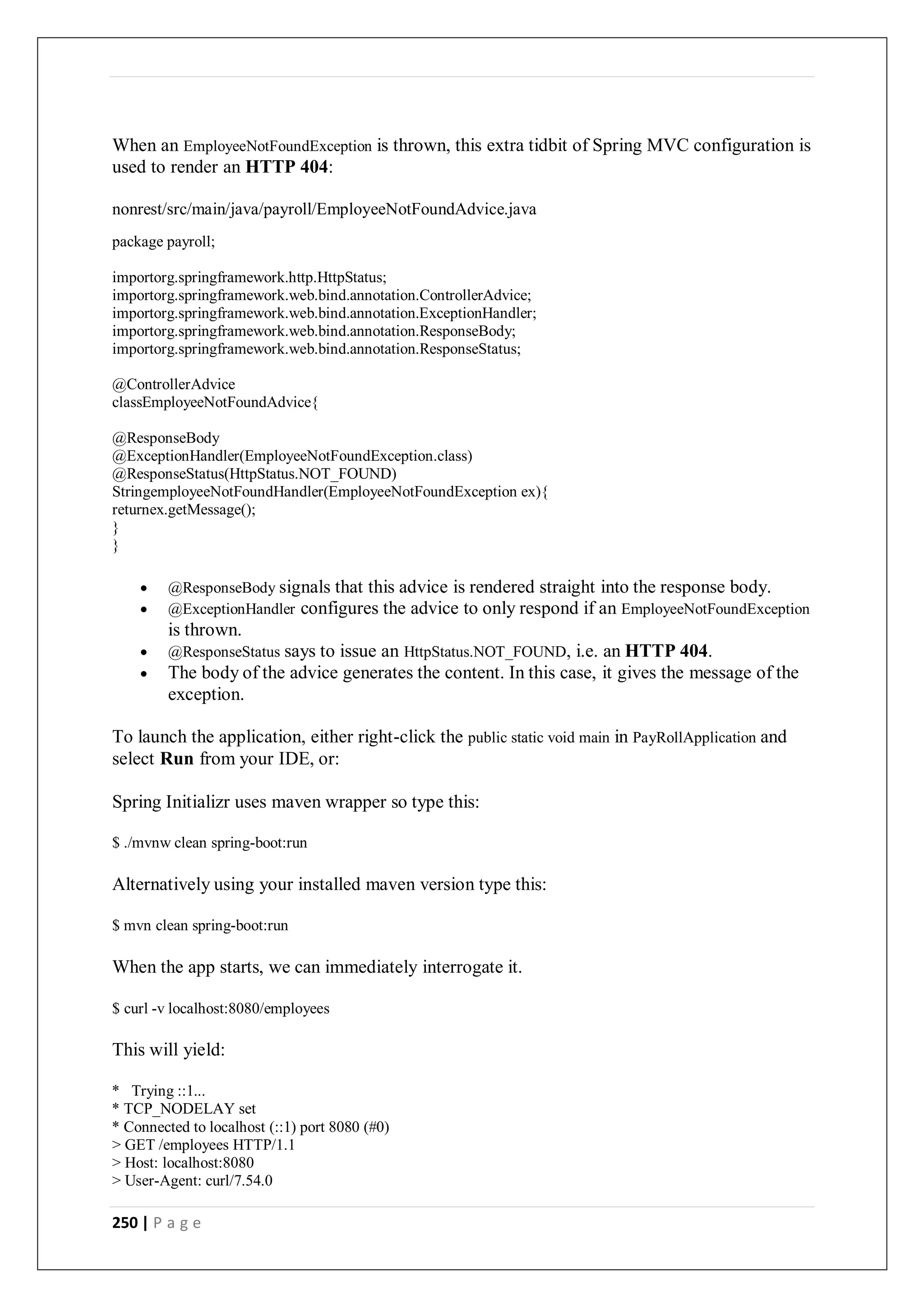 250 | P a g e
When an EmployeeNotFoundException is thrown, this extra tidbit of Spring MVC configuration is
used to render an HTTP 404:
nonrest/src/main/java/payroll/EmployeeNotFoundAdvice.java
package payroll;
importorg.springframework.http.HttpStatus;
importorg.springframework.web.bind.annotation.ControllerAdvice;
importorg.springframework.web.bind.annotation.ExceptionHandler;
importorg.springframework.web.bind.annotation.ResponseBody;
importorg.springframework.web.bind.annotation.ResponseStatus;
@ControllerAdvice
classEmployeeNotFoundAdvice{
@ResponseBody
@ExceptionHandler(EmployeeNotFoundException.class)
@ResponseStatus(HttpStatus.NOT_FOUND)
StringemployeeNotFoundHandler(EmployeeNotFoundException ex){
returnex.getMessage();
}
}
 @ResponseBody signals that this advice is rendered straight into the response body.
 @ExceptionHandler configures the advice to only respond if an EmployeeNotFoundException
is thrown.
 @ResponseStatus says to issue an HttpStatus.NOT_FOUND, i.e. an HTTP 404.
 The body of the advice generates the content. In this case, it gives the message of the
exception.
To launch the application, either right-click the public static void main in PayRollApplication and
select Run from your IDE, or:
Spring Initializr uses maven wrapper so type this:
$ ./mvnw clean spring-boot:run
Alternatively using your installed maven version type this:
$ mvn clean spring-boot:run
When the app starts, we can immediately interrogate it.
$ curl -v localhost:8080/employees
This will yield:
* Trying ::1...
* TCP_NODELAY set
* Connected to localhost (::1) port 8080 (#0)
> GET /employees HTTP/1.1
> Host: localhost:8080
> User-Agent: curl/7.54.0
 