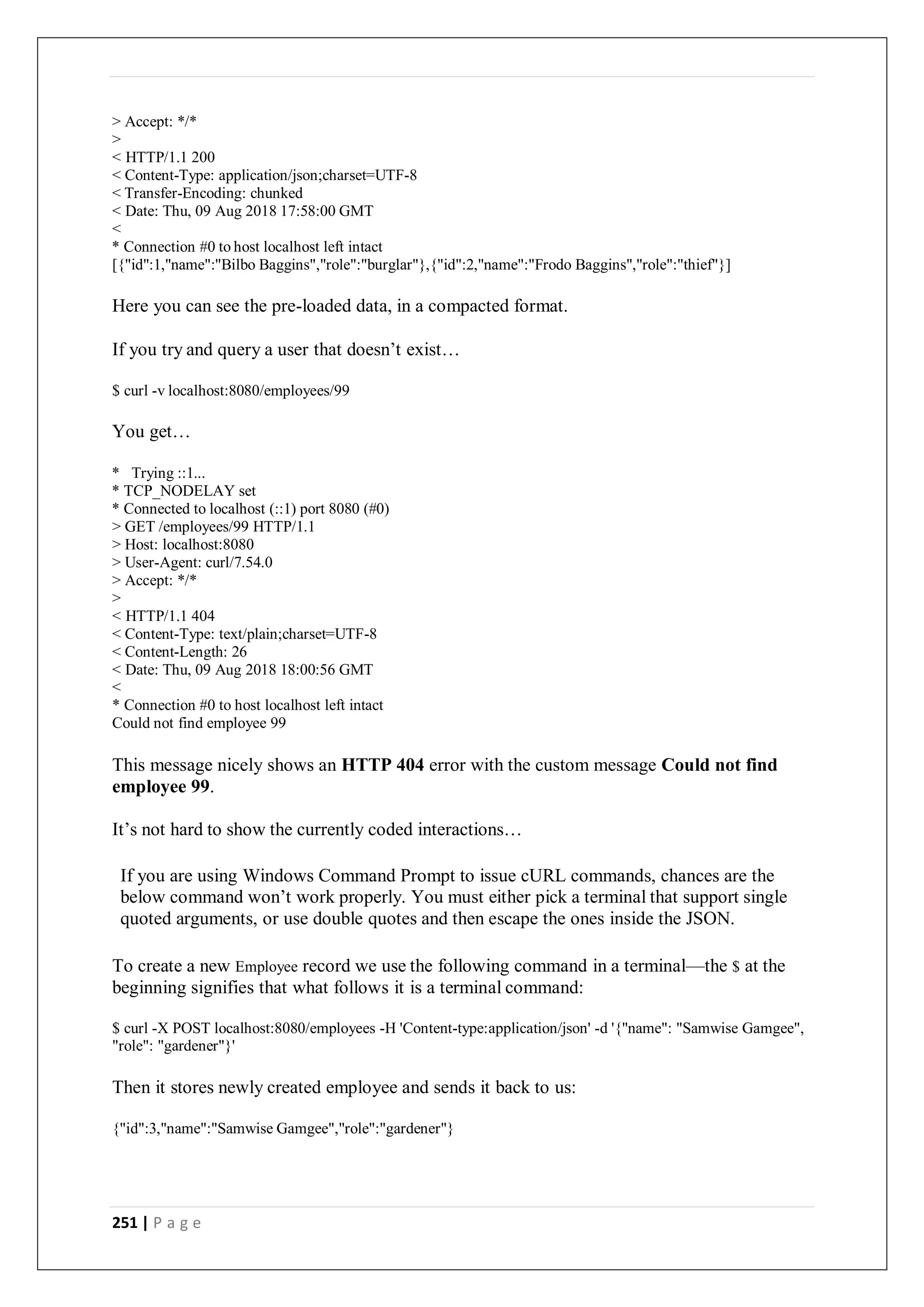 251 | P a g e
> Accept: */*
>
< HTTP/1.1 200
< Content-Type: application/json;charset=UTF-8
< Transfer-Encoding: chunked
< Date: Thu, 09 Aug 2018 17:58:00 GMT
<
* Connection #0 to host localhost left intact
[{"id":1,"name":"Bilbo Baggins","role":"burglar"},{"id":2,"name":"Frodo Baggins","role":"thief"}]
Here you can see the pre-loaded data, in a compacted format.
If you try and query a user that doesn’t exist…
$ curl -v localhost:8080/employees/99
You get…
* Trying ::1...
* TCP_NODELAY set
* Connected to localhost (::1) port 8080 (#0)
> GET /employees/99 HTTP/1.1
> Host: localhost:8080
> User-Agent: curl/7.54.0
> Accept: */*
>
< HTTP/1.1 404
< Content-Type: text/plain;charset=UTF-8
< Content-Length: 26
< Date: Thu, 09 Aug 2018 18:00:56 GMT
<
* Connection #0 to host localhost left intact
Could not find employee 99
This message nicely shows an HTTP 404 error with the custom message Could not find
employee 99.
It’s not hard to show the currently coded interactions…
If you are using Windows Command Prompt to issue cURL commands, chances are the
below command won’t work properly. You must either pick a terminal that support single
quoted arguments, or use double quotes and then escape the ones inside the JSON.
To create a new Employee record we use the following command in a terminal—the $ at the
beginning signifies that what follows it is a terminal command:
$ curl -X POST localhost:8080/employees -H 'Content-type:application/json' -d '{"name": "Samwise Gamgee",
"role": "gardener"}'
Then it stores newly created employee and sends it back to us:
{"id":3,"name":"Samwise Gamgee","role":"gardener"}
 