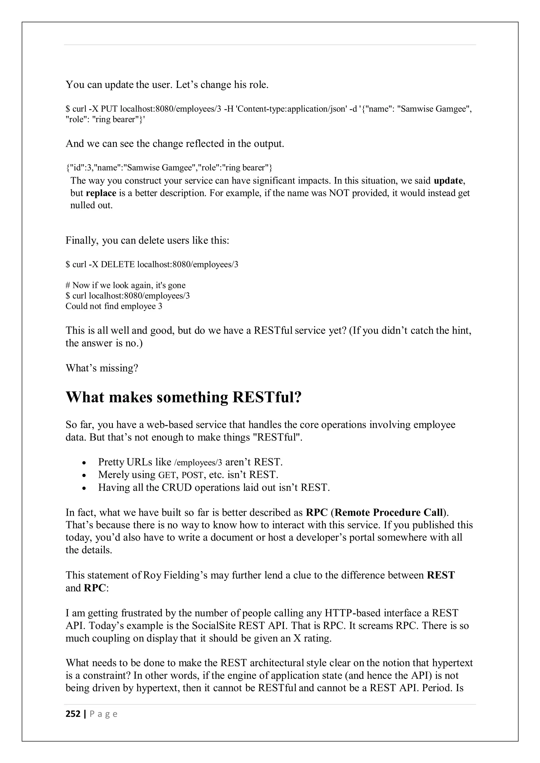 252 | P a g e
You can update the user. Let’s change his role.
$ curl -X PUT localhost:8080/employees/3 -H 'Content-type:application/json' -d '{"name": "Samwise Gamgee",
"role": "ring bearer"}'
And we can see the change reflected in the output.
{"id":3,"name":"Samwise Gamgee","role":"ring bearer"}
The way you construct your service can have significant impacts. In this situation, we said update,
but replace is a better description. For example, if the name was NOT provided, it would instead get
nulled out.
Finally, you can delete users like this:
$ curl -X DELETE localhost:8080/employees/3
# Now if we look again, it's gone
$ curl localhost:8080/employees/3
Could not find employee 3
This is all well and good, but do we have a RESTful service yet? (If you didn’t catch the hint,
the answer is no.)
What’s missing?
What makes something RESTful?
So far, you have a web-based service that handles the core operations involving employee
data. But that’s not enough to make things "RESTful".
 Pretty URLs like /employees/3 aren’t REST.
 Merely using GET, POST, etc. isn’t REST.
 Having all the CRUD operations laid out isn’t REST.
In fact, what we have built so far is better described as RPC (Remote Procedure Call).
That’s because there is no way to know how to interact with this service. If you published this
today, you’d also have to write a document or host a developer’s portal somewhere with all
the details.
This statement of Roy Fielding’s may further lend a clue to the difference between REST
and RPC:
I am getting frustrated by the number of people calling any HTTP-based interface a REST
API. Today’s example is the SocialSite REST API. That is RPC. It screams RPC. There is so
much coupling on display that it should be given an X rating.
What needs to be done to make the REST architectural style clear on the notion that hypertext
is a constraint? In other words, if the engine of application state (and hence the API) is not
being driven by hypertext, then it cannot be RESTful and cannot be a REST API. Period. Is
 