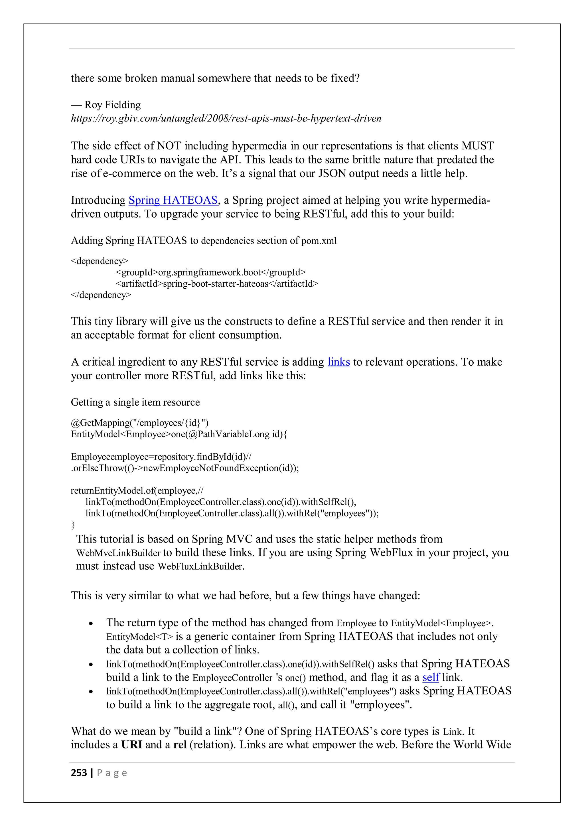 253 | P a g e
there some broken manual somewhere that needs to be fixed?
— Roy Fielding
https://roy.gbiv.com/untangled/2008/rest-apis-must-be-hypertext-driven
The side effect of NOT including hypermedia in our representations is that clients MUST
hard code URIs to navigate the API. This leads to the same brittle nature that predated the
rise of e-commerce on the web. It’s a signal that our JSON output needs a little help.
Introducing Spring HATEOAS, a Spring project aimed at helping you write hypermedia-
driven outputs. To upgrade your service to being RESTful, add this to your build:
Adding Spring HATEOAS to dependencies section of pom.xml
<dependency>
<groupId>org.springframework.boot</groupId>
<artifactId>spring-boot-starter-hateoas</artifactId>
</dependency>
This tiny library will give us the constructs to define a RESTful service and then render it in
an acceptable format for client consumption.
A critical ingredient to any RESTful service is adding links to relevant operations. To make
your controller more RESTful, add links like this:
Getting a single item resource
@GetMapping("/employees/{id}")
EntityModel<Employee>one(@PathVariableLong id){
Employeeemployee=repository.findById(id)//
.orElseThrow(()->newEmployeeNotFoundException(id));
returnEntityModel.of(employee,//
linkTo(methodOn(EmployeeController.class).one(id)).withSelfRel(),
linkTo(methodOn(EmployeeController.class).all()).withRel("employees"));
}
This tutorial is based on Spring MVC and uses the static helper methods from
WebMvcLinkBuilder to build these links. If you are using Spring WebFlux in your project, you
must instead use WebFluxLinkBuilder.
This is very similar to what we had before, but a few things have changed:
 The return type of the method has changed from Employee to EntityModel<Employee>.
EntityModel<T> is a generic container from Spring HATEOAS that includes not only
the data but a collection of links.
 linkTo(methodOn(EmployeeController.class).one(id)).withSelfRel() asks that Spring HATEOAS
build a link to the EmployeeController 's one() method, and flag it as a self link.
 linkTo(methodOn(EmployeeController.class).all()).withRel("employees") asks Spring HATEOAS
to build a link to the aggregate root, all(), and call it "employees".
What do we mean by "build a link"? One of Spring HATEOAS’s core types is Link. It
includes a URI and a rel (relation). Links are what empower the web. Before the World Wide
 