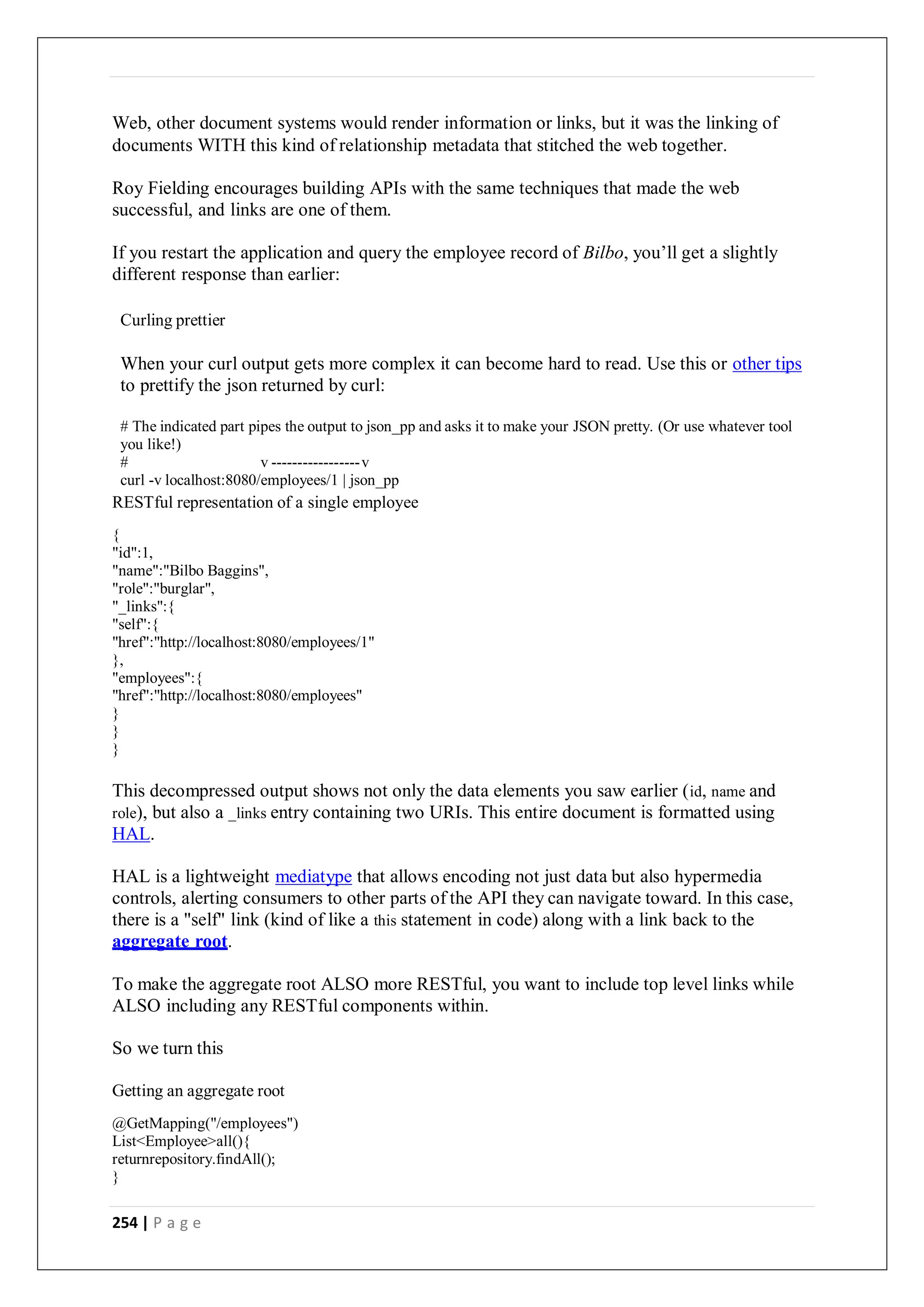 254 | P a g e
Web, other document systems would render information or links, but it was the linking of
documents WITH this kind of relationship metadata that stitched the web together.
Roy Fielding encourages building APIs with the same techniques that made the web
successful, and links are one of them.
If you restart the application and query the employee record of Bilbo, you’ll get a slightly
different response than earlier:
Curling prettier
When your curl output gets more complex it can become hard to read. Use this or other tips
to prettify the json returned by curl:
# The indicated part pipes the output to json_pp and asks it to make your JSON pretty. (Or use whatever tool
you like!)
# v -----------------v
curl -v localhost:8080/employees/1 | json_pp
RESTful representation of a single employee
{
"id":1,
"name":"Bilbo Baggins",
"role":"burglar",
"_links":{
"self":{
"href":"http://localhost:8080/employees/1"
},
"employees":{
"href":"http://localhost:8080/employees"
}
}
}
This decompressed output shows not only the data elements you saw earlier (id, name and
role), but also a _links entry containing two URIs. This entire document is formatted using
HAL.
HAL is a lightweight mediatype that allows encoding not just data but also hypermedia
controls, alerting consumers to other parts of the API they can navigate toward. In this case,
there is a "self" link (kind of like a this statement in code) along with a link back to the
aggregate root.
To make the aggregate root ALSO more RESTful, you want to include top level links while
ALSO including any RESTful components within.
So we turn this
Getting an aggregate root
@GetMapping("/employees")
List<Employee>all(){
returnrepository.findAll();
}
 