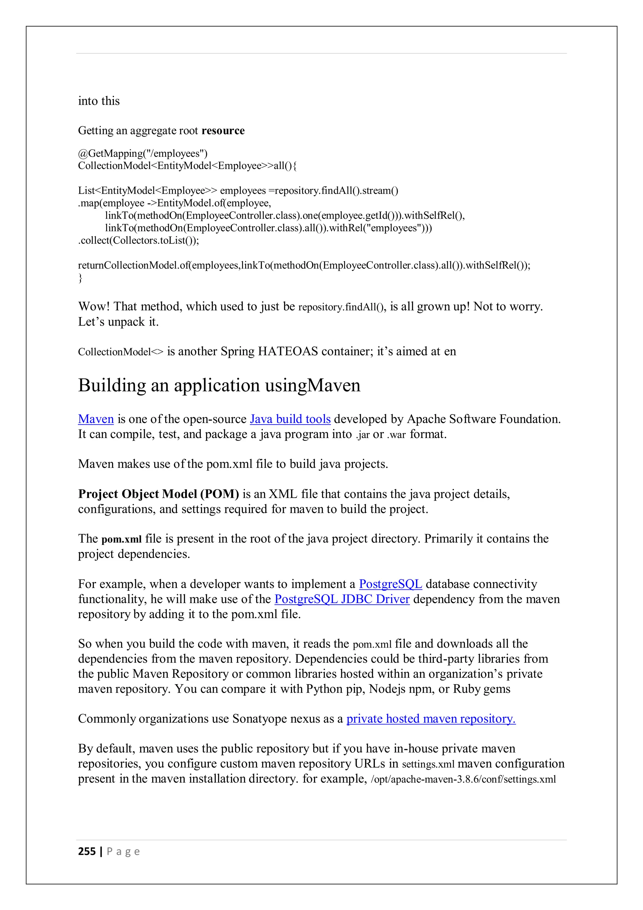 255 | P a g e
into this
Getting an aggregate root resource
@GetMapping("/employees")
CollectionModel<EntityModel<Employee>>all(){
List<EntityModel<Employee>> employees =repository.findAll().stream()
.map(employee ->EntityModel.of(employee,
linkTo(methodOn(EmployeeController.class).one(employee.getId())).withSelfRel(),
linkTo(methodOn(EmployeeController.class).all()).withRel("employees")))
.collect(Collectors.toList());
returnCollectionModel.of(employees,linkTo(methodOn(EmployeeController.class).all()).withSelfRel());
}
Wow! That method, which used to just be repository.findAll(), is all grown up! Not to worry.
Let’s unpack it.
CollectionModel<> is another Spring HATEOAS container; it’s aimed at en
Building an application usingMaven
Maven is one of the open-source Java build tools developed by Apache Software Foundation.
It can compile, test, and package a java program into .jar or .war format.
Maven makes use of the pom.xml file to build java projects.
Project Object Model (POM) is an XML file that contains the java project details,
configurations, and settings required for maven to build the project.
The pom.xml file is present in the root of the java project directory. Primarily it contains the
project dependencies.
For example, when a developer wants to implement a PostgreSQL database connectivity
functionality, he will make use of the PostgreSQL JDBC Driver dependency from the maven
repository by adding it to the pom.xml file.
So when you build the code with maven, it reads the pom.xml file and downloads all the
dependencies from the maven repository. Dependencies could be third-party libraries from
the public Maven Repository or common libraries hosted within an organization’s private
maven repository. You can compare it with Python pip, Nodejs npm, or Ruby gems
Commonly organizations use Sonatyope nexus as a private hosted maven repository.
By default, maven uses the public repository but if you have in-house private maven
repositories, you configure custom maven repository URLs in settings.xml maven configuration
present in the maven installation directory. for example, /opt/apache-maven-3.8.6/conf/settings.xml
 