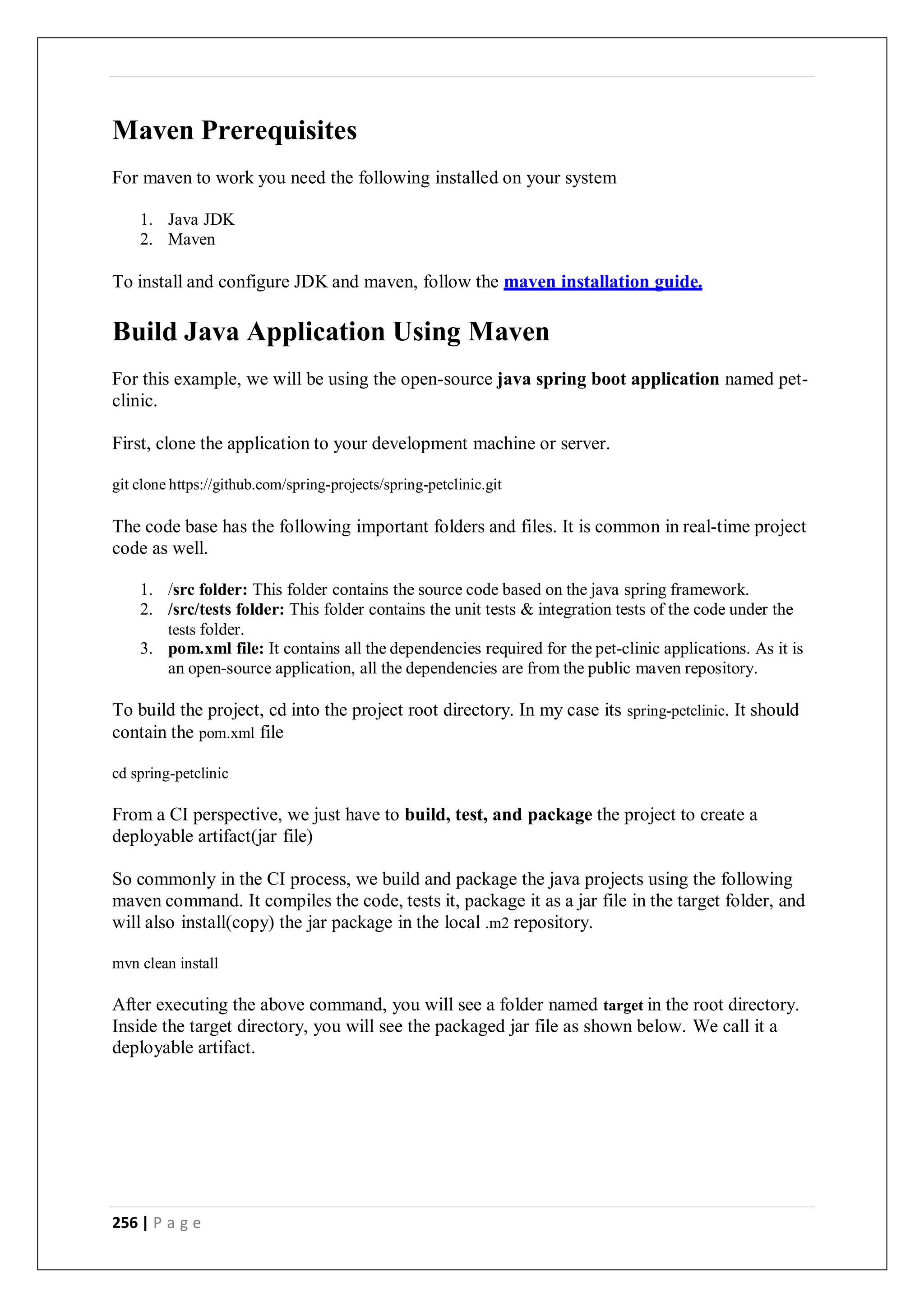 256 | P a g e
Maven Prerequisites
For maven to work you need the following installed on your system
1. Java JDK
2. Maven
To install and configure JDK and maven, follow the maven installation guide.
Build Java Application Using Maven
For this example, we will be using the open-source java spring boot application named pet-
clinic.
First, clone the application to your development machine or server.
git clone https://github.com/spring-projects/spring-petclinic.git
The code base has the following important folders and files. It is common in real-time project
code as well.
1. /src folder: This folder contains the source code based on the java spring framework.
2. /src/tests folder: This folder contains the unit tests & integration tests of the code under the
tests folder.
3. pom.xml file: It contains all the dependencies required for the pet-clinic applications. As it is
an open-source application, all the dependencies are from the public maven repository.
To build the project, cd into the project root directory. In my case its spring-petclinic. It should
contain the pom.xml file
cd spring-petclinic
From a CI perspective, we just have to build, test, and package the project to create a
deployable artifact(jar file)
So commonly in the CI process, we build and package the java projects using the following
maven command. It compiles the code, tests it, package it as a jar file in the target folder, and
will also install(copy) the jar package in the local .m2 repository.
mvn clean install
After executing the above command, you will see a folder named target in the root directory.
Inside the target directory, you will see the packaged jar file as shown below. We call it a
deployable artifact.
 