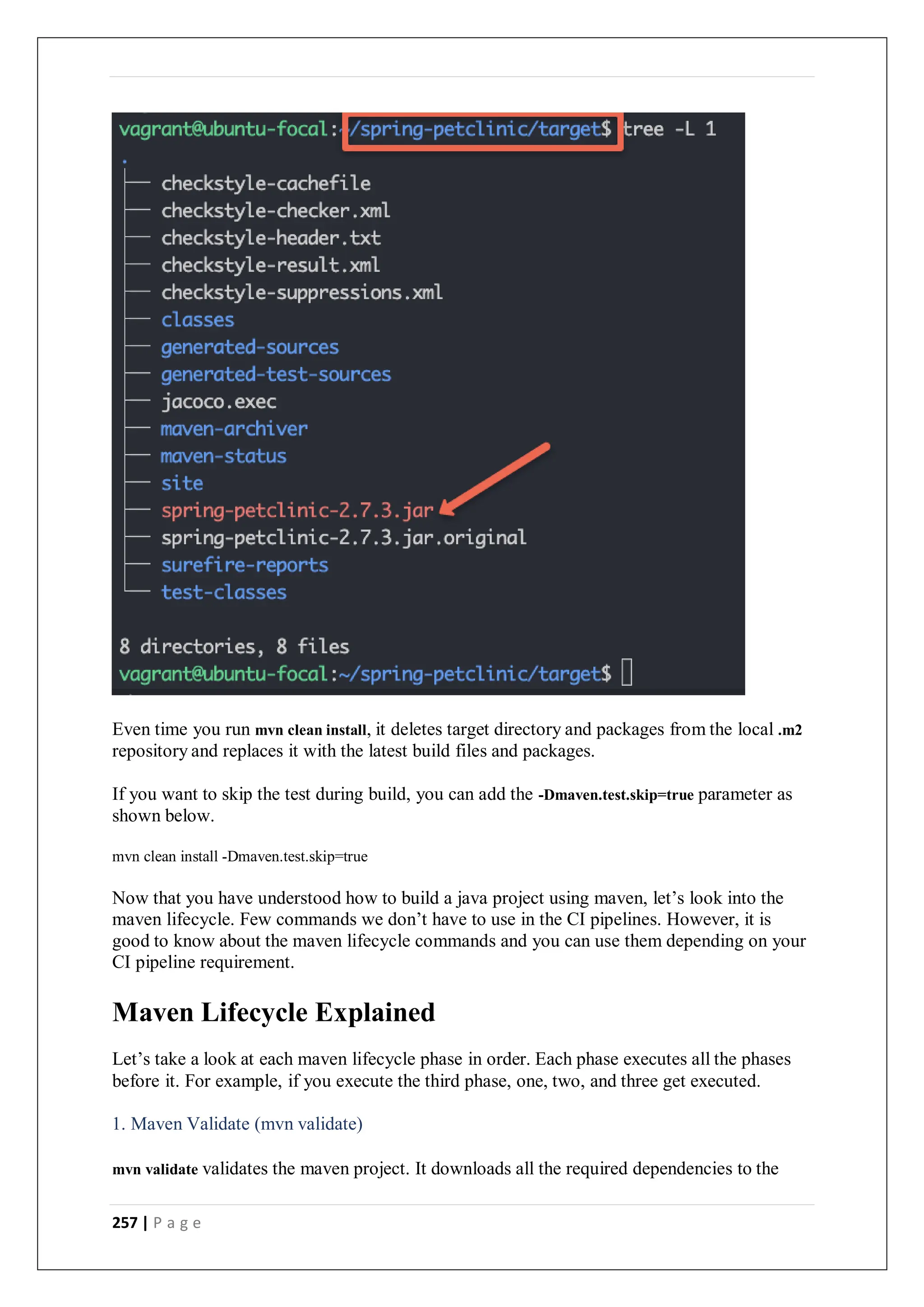 257 | P a g e
Even time you run mvn clean install, it deletes target directory and packages from the local .m2
repository and replaces it with the latest build files and packages.
If you want to skip the test during build, you can add the -Dmaven.test.skip=true parameter as
shown below.
mvn clean install -Dmaven.test.skip=true
Now that you have understood how to build a java project using maven, let’s look into the
maven lifecycle. Few commands we don’t have to use in the CI pipelines. However, it is
good to know about the maven lifecycle commands and you can use them depending on your
CI pipeline requirement.
Maven Lifecycle Explained
Let’s take a look at each maven lifecycle phase in order. Each phase executes all the phases
before it. For example, if you execute the third phase, one, two, and three get executed.
1. Maven Validate (mvn validate)
mvn validate validates the maven project. It downloads all the required dependencies to the
 
