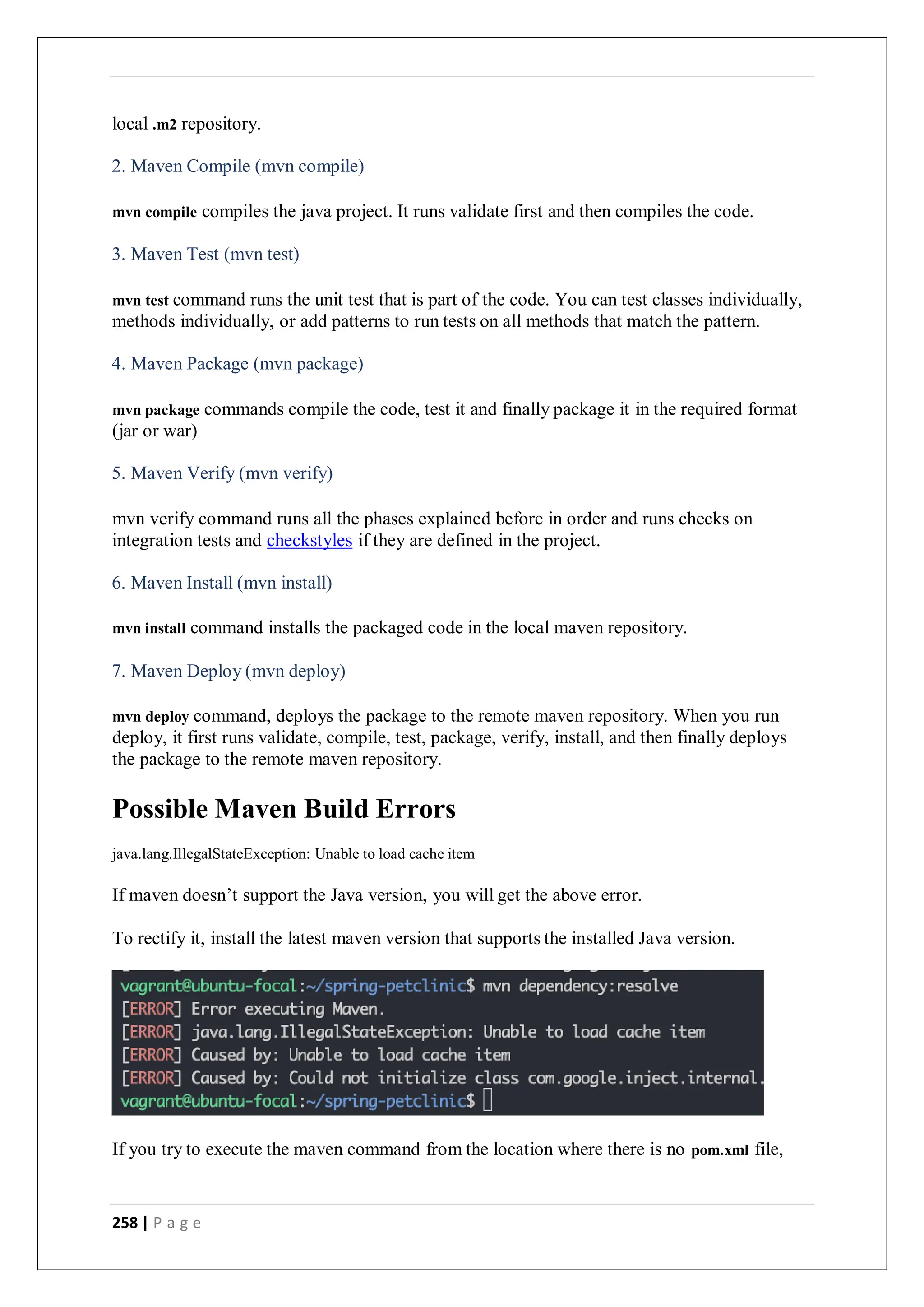 258 | P a g e
local .m2 repository.
2. Maven Compile (mvn compile)
mvn compile compiles the java project. It runs validate first and then compiles the code.
3. Maven Test (mvn test)
mvn test command runs the unit test that is part of the code. You can test classes individually,
methods individually, or add patterns to run tests on all methods that match the pattern.
4. Maven Package (mvn package)
mvn package commands compile the code, test it and finally package it in the required format
(jar or war)
5. Maven Verify (mvn verify)
mvn verify command runs all the phases explained before in order and runs checks on
integration tests and checkstyles if they are defined in the project.
6. Maven Install (mvn install)
mvn install command installs the packaged code in the local maven repository.
7. Maven Deploy (mvn deploy)
mvn deploy command, deploys the package to the remote maven repository. When you run
deploy, it first runs validate, compile, test, package, verify, install, and then finally deploys
the package to the remote maven repository.
Possible Maven Build Errors
java.lang.IllegalStateException: Unable to load cache item
If maven doesn’t support the Java version, you will get the above error.
To rectify it, install the latest maven version that supports the installed Java version.
If you try to execute the maven command from the location where there is no pom.xml file,
 