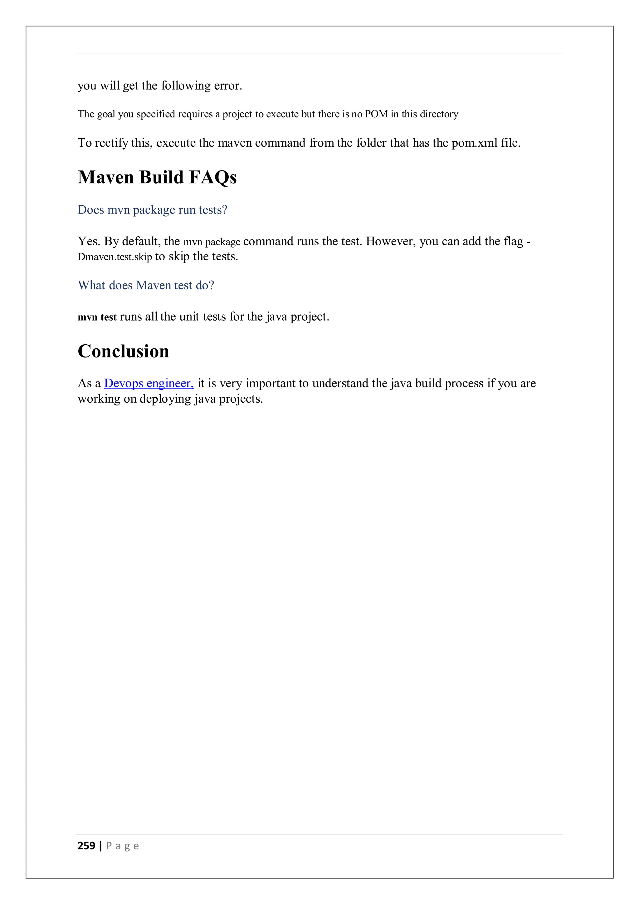 259 | P a g e
you will get the following error.
The goal you specified requires a project to execute but there is no POM in this directory
To rectify this, execute the maven command from the folder that has the pom.xml file.
Maven Build FAQs
Does mvn package run tests?
Yes. By default, the mvn package command runs the test. However, you can add the flag -
Dmaven.test.skip to skip the tests.
What does Maven test do?
mvn test runs all the unit tests for the java project.
Conclusion
As a Devops engineer, it is very important to understand the java build process if you are
working on deploying java projects.
 