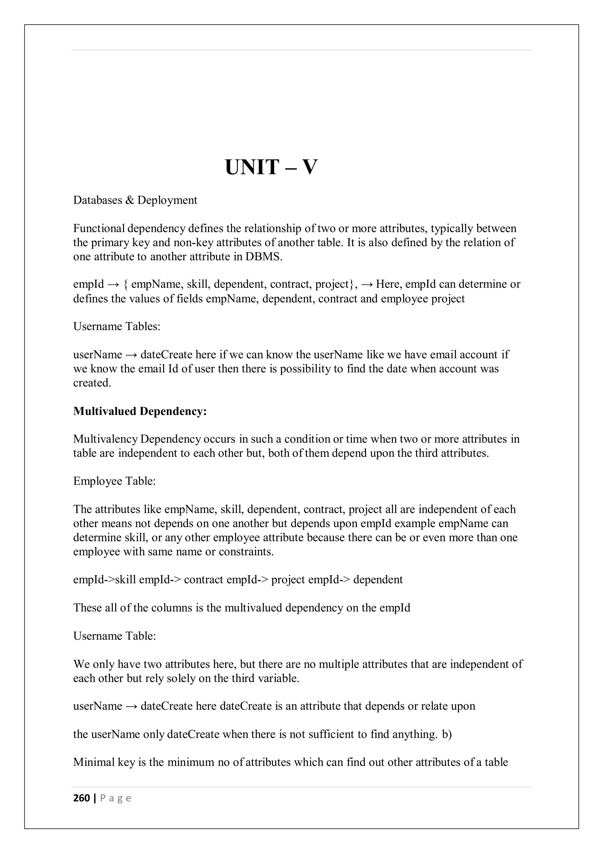 260 | P a g e
UNIT – V
Databases & Deployment
Functional dependency defines the relationship of two or more attributes, typically between
the primary key and non-key attributes of another table. It is also defined by the relation of
one attribute to another attribute in DBMS.
empId → { empName, skill, dependent, contract, project}, → Here, empId can determine or
defines the values of fields empName, dependent, contract and employee project
Username Tables:
userName → dateCreate here if we can know the userName like we have email account if
we know the email Id of user then there is possibility to find the date when account was
created.
Multivalued Dependency:
Multivalency Dependency occurs in such a condition or time when two or more attributes in
table are independent to each other but, both of them depend upon the third attributes.
Employee Table:
The attributes like empName, skill, dependent, contract, project all are independent of each
other means not depends on one another but depends upon empId example empName can
determine skill, or any other employee attribute because there can be or even more than one
employee with same name or constraints.
empId->skill empId-> contract empId-> project empId-> dependent
These all of the columns is the multivalued dependency on the empId
Username Table:
We only have two attributes here, but there are no multiple attributes that are independent of
each other but rely solely on the third variable.
userName → dateCreate here dateCreate is an attribute that depends or relate upon
the userName only dateCreate when there is not sufficient to find anything. b)
Minimal key is the minimum no of attributes which can find out other attributes of a table
 