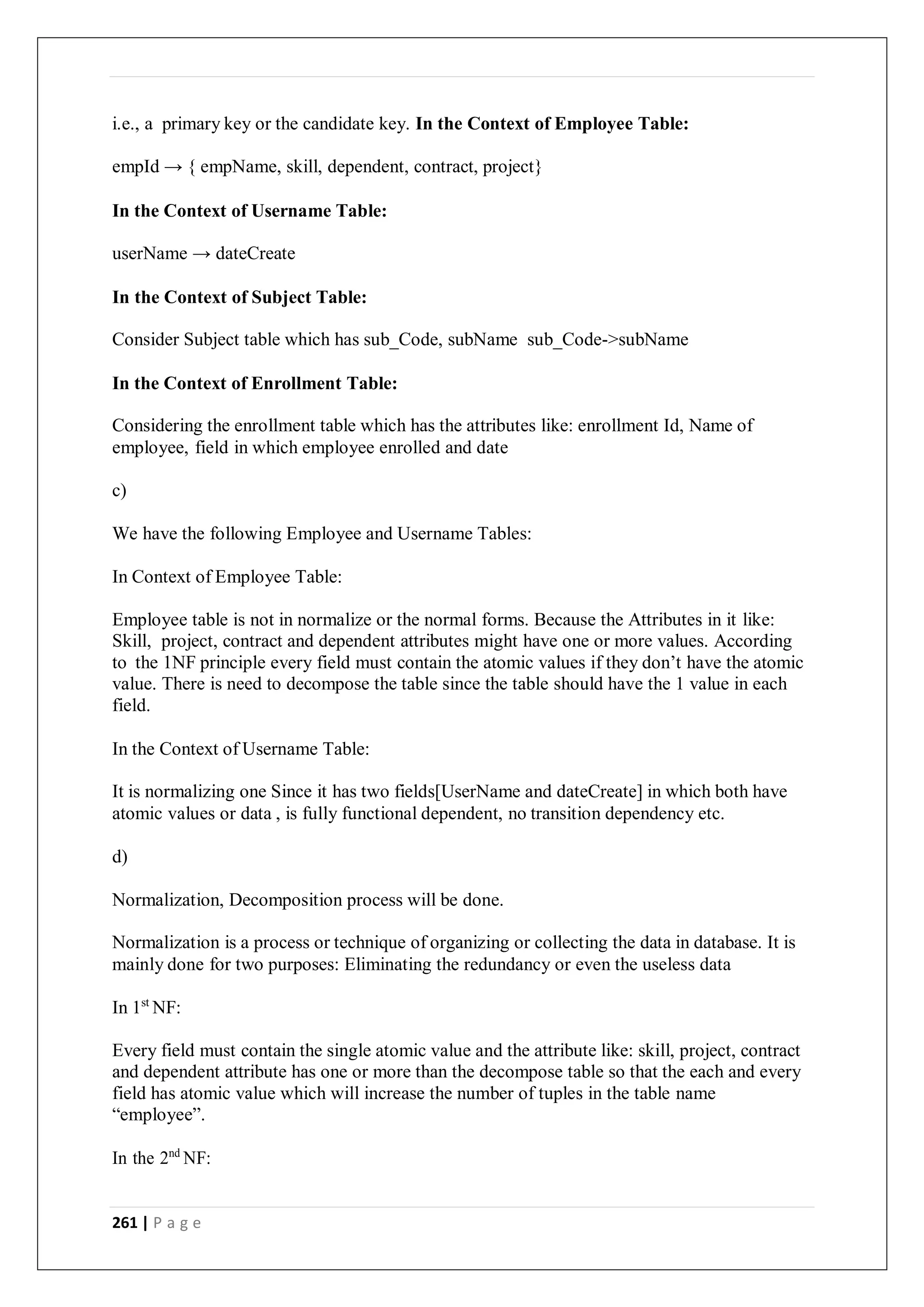 261 | P a g e
i.e., a primary key or the candidate key. In the Context of Employee Table:
empId → { empName, skill, dependent, contract, project}
In the Context of Username Table:
userName → dateCreate
In the Context of Subject Table:
Consider Subject table which has sub_Code, subName sub_Code->subName
In the Context of Enrollment Table:
Considering the enrollment table which has the attributes like: enrollment Id, Name of
employee, field in which employee enrolled and date
c)
We have the following Employee and Username Tables:
In Context of Employee Table:
Employee table is not in normalize or the normal forms. Because the Attributes in it like:
Skill, project, contract and dependent attributes might have one or more values. According
to the 1NF principle every field must contain the atomic values if they don’t have the atomic
value. There is need to decompose the table since the table should have the 1 value in each
field.
In the Context of Username Table:
It is normalizing one Since it has two fields[UserName and dateCreate] in which both have
atomic values or data , is fully functional dependent, no transition dependency etc.
d)
Normalization, Decomposition process will be done.
Normalization is a process or technique of organizing or collecting the data in database. It is
mainly done for two purposes: Eliminating the redundancy or even the useless data
In 1st
NF:
Every field must contain the single atomic value and the attribute like: skill, project, contract
and dependent attribute has one or more than the decompose table so that the each and every
field has atomic value which will increase the number of tuples in the table name
“employee”.
In the 2nd
NF:
 