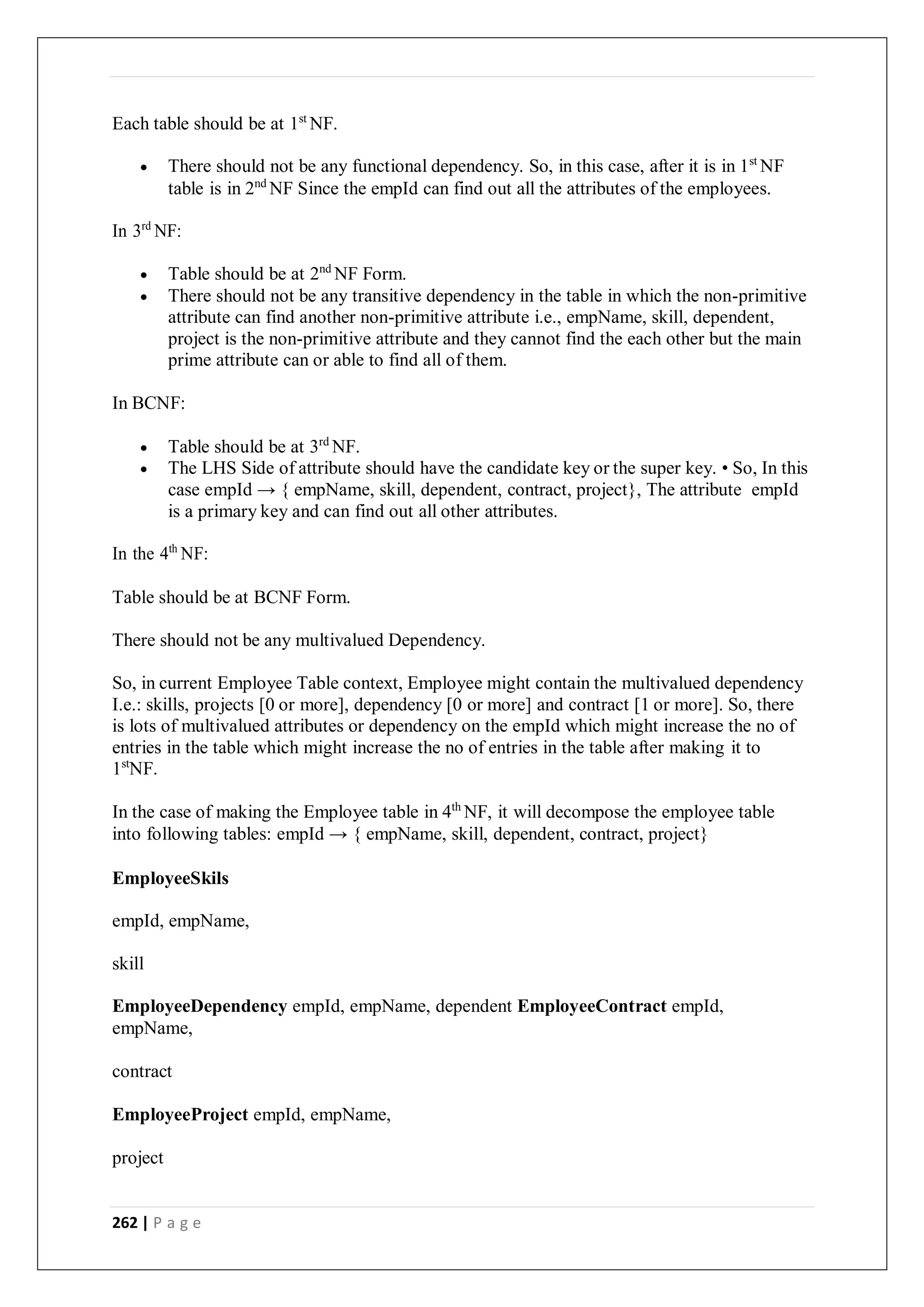 262 | P a g e
Each table should be at 1st
NF.
 There should not be any functional dependency. So, in this case, after it is in 1st
NF
table is in 2nd
NF Since the empId can find out all the attributes of the employees.
In 3rd
NF:
 Table should be at 2nd
NF Form.
 There should not be any transitive dependency in the table in which the non-primitive
attribute can find another non-primitive attribute i.e., empName, skill, dependent,
project is the non-primitive attribute and they cannot find the each other but the main
prime attribute can or able to find all of them.
In BCNF:
 Table should be at 3rd
NF.
 The LHS Side of attribute should have the candidate key or the super key. • So, In this
case empId → { empName, skill, dependent, contract, project}, The attribute empId
is a primary key and can find out all other attributes.
In the 4th
NF:
Table should be at BCNF Form.
There should not be any multivalued Dependency.
So, in current Employee Table context, Employee might contain the multivalued dependency
I.e.: skills, projects [0 or more], dependency [0 or more] and contract [1 or more]. So, there
is lots of multivalued attributes or dependency on the empId which might increase the no of
entries in the table which might increase the no of entries in the table after making it to
1st
NF.
In the case of making the Employee table in 4th
NF, it will decompose the employee table
into following tables: empId → { empName, skill, dependent, contract, project}
EmployeeSkils
empId, empName,
skill
EmployeeDependency empId, empName, dependent EmployeeContract empId,
empName,
contract
EmployeeProject empId, empName,
project
 