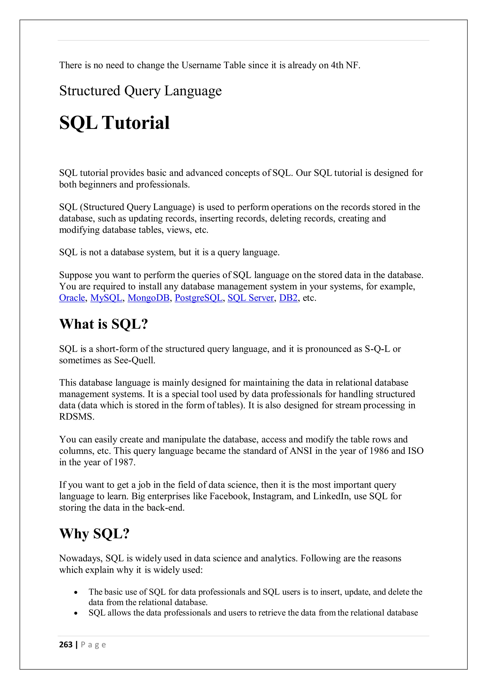 263 | P a g e
There is no need to change the Username Table since it is already on 4th NF.
Structured Query Language
SQL Tutorial
SQL tutorial provides basic and advanced concepts of SQL. Our SQL tutorial is designed for
both beginners and professionals.
SQL (Structured Query Language) is used to perform operations on the records stored in the
database, such as updating records, inserting records, deleting records, creating and
modifying database tables, views, etc.
SQL is not a database system, but it is a query language.
Suppose you want to perform the queries of SQL language on the stored data in the database.
You are required to install any database management system in your systems, for example,
Oracle, MySQL, MongoDB, PostgreSQL, SQL Server, DB2, etc.
What is SQL?
SQL is a short-form of the structured query language, and it is pronounced as S-Q-L or
sometimes as See-Quell.
This database language is mainly designed for maintaining the data in relational database
management systems. It is a special tool used by data professionals for handling structured
data (data which is stored in the form of tables). It is also designed for stream processing in
RDSMS.
You can easily create and manipulate the database, access and modify the table rows and
columns, etc. This query language became the standard of ANSI in the year of 1986 and ISO
in the year of 1987.
If you want to get a job in the field of data science, then it is the most important query
language to learn. Big enterprises like Facebook, Instagram, and LinkedIn, use SQL for
storing the data in the back-end.
Why SQL?
Nowadays, SQL is widely used in data science and analytics. Following are the reasons
which explain why it is widely used:
 The basic use of SQL for data professionals and SQL users is to insert, update, and delete the
data from the relational database.
 SQL allows the data professionals and users to retrieve the data from the relational database
 