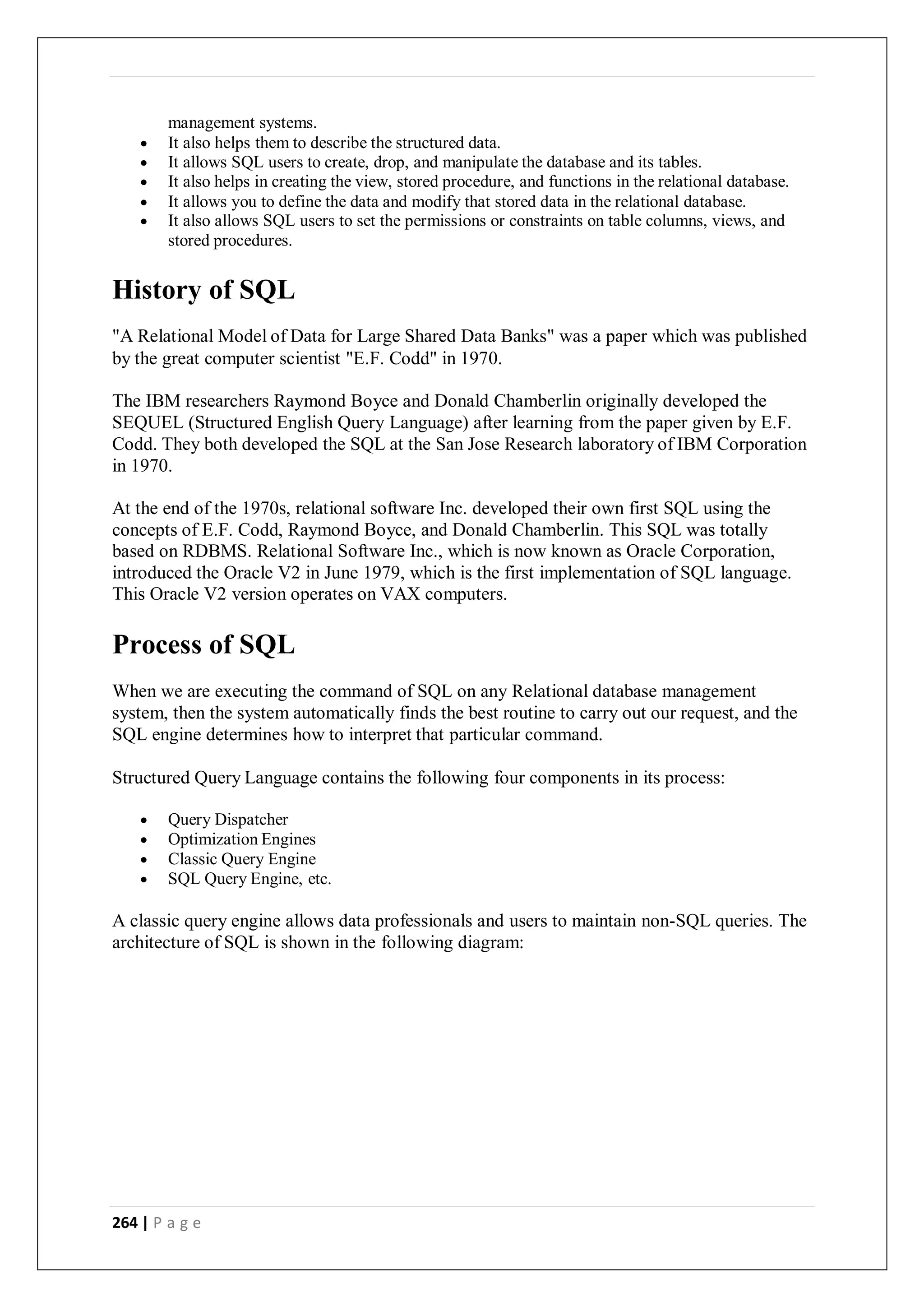 264 | P a g e
management systems.
 It also helps them to describe the structured data.
 It allows SQL users to create, drop, and manipulate the database and its tables.
 It also helps in creating the view, stored procedure, and functions in the relational database.
 It allows you to define the data and modify that stored data in the relational database.
 It also allows SQL users to set the permissions or constraints on table columns, views, and
stored procedures.
History of SQL
"A Relational Model of Data for Large Shared Data Banks" was a paper which was published
by the great computer scientist "E.F. Codd" in 1970.
The IBM researchers Raymond Boyce and Donald Chamberlin originally developed the
SEQUEL (Structured English Query Language) after learning from the paper given by E.F.
Codd. They both developed the SQL at the San Jose Research laboratory of IBM Corporation
in 1970.
At the end of the 1970s, relational software Inc. developed their own first SQL using the
concepts of E.F. Codd, Raymond Boyce, and Donald Chamberlin. This SQL was totally
based on RDBMS. Relational Software Inc., which is now known as Oracle Corporation,
introduced the Oracle V2 in June 1979, which is the first implementation of SQL language.
This Oracle V2 version operates on VAX computers.
Process of SQL
When we are executing the command of SQL on any Relational database management
system, then the system automatically finds the best routine to carry out our request, and the
SQL engine determines how to interpret that particular command.
Structured Query Language contains the following four components in its process:
 Query Dispatcher
 Optimization Engines
 Classic Query Engine
 SQL Query Engine, etc.
A classic query engine allows data professionals and users to maintain non-SQL queries. The
architecture of SQL is shown in the following diagram:
 
