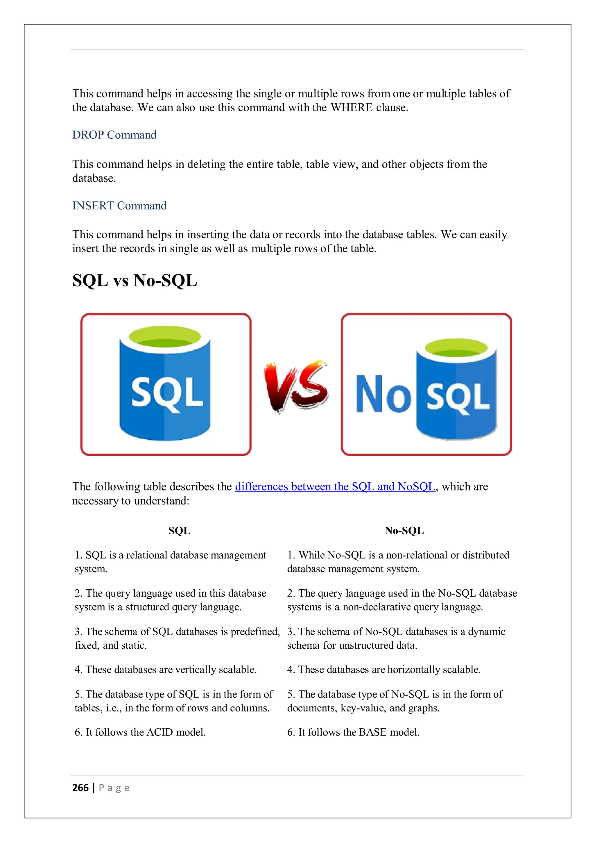 266 | P a g e
This command helps in accessing the single or multiple rows from one or multiple tables of
the database. We can also use this command with the WHERE clause.
DROP Command
This command helps in deleting the entire table, table view, and other objects from the
database.
INSERT Command
This command helps in inserting the data or records into the database tables. We can easily
insert the records in single as well as multiple rows of the table.
SQL vs No-SQL
The following table describes the differences between the SQL and NoSQL, which are
necessary to understand:
SQL No-SQL
1. SQL is a relational database management
system.
1. While No-SQL is a non-relational or distributed
database management system.
2. The query language used in this database
system is a structured query language.
2. The query language used in the No-SQL database
systems is a non-declarative query language.
3. The schema of SQL databases is predefined,
fixed, and static.
3. The schema of No-SQL databases is a dynamic
schema for unstructured data.
4. These databases are vertically scalable. 4. These databases are horizontally scalable.
5. The database type of SQL is in the form of
tables, i.e., in the form of rows and columns.
5. The database type of No-SQL is in the form of
documents, key-value, and graphs.
6. It follows the ACID model. 6. It follows the BASE model.
 