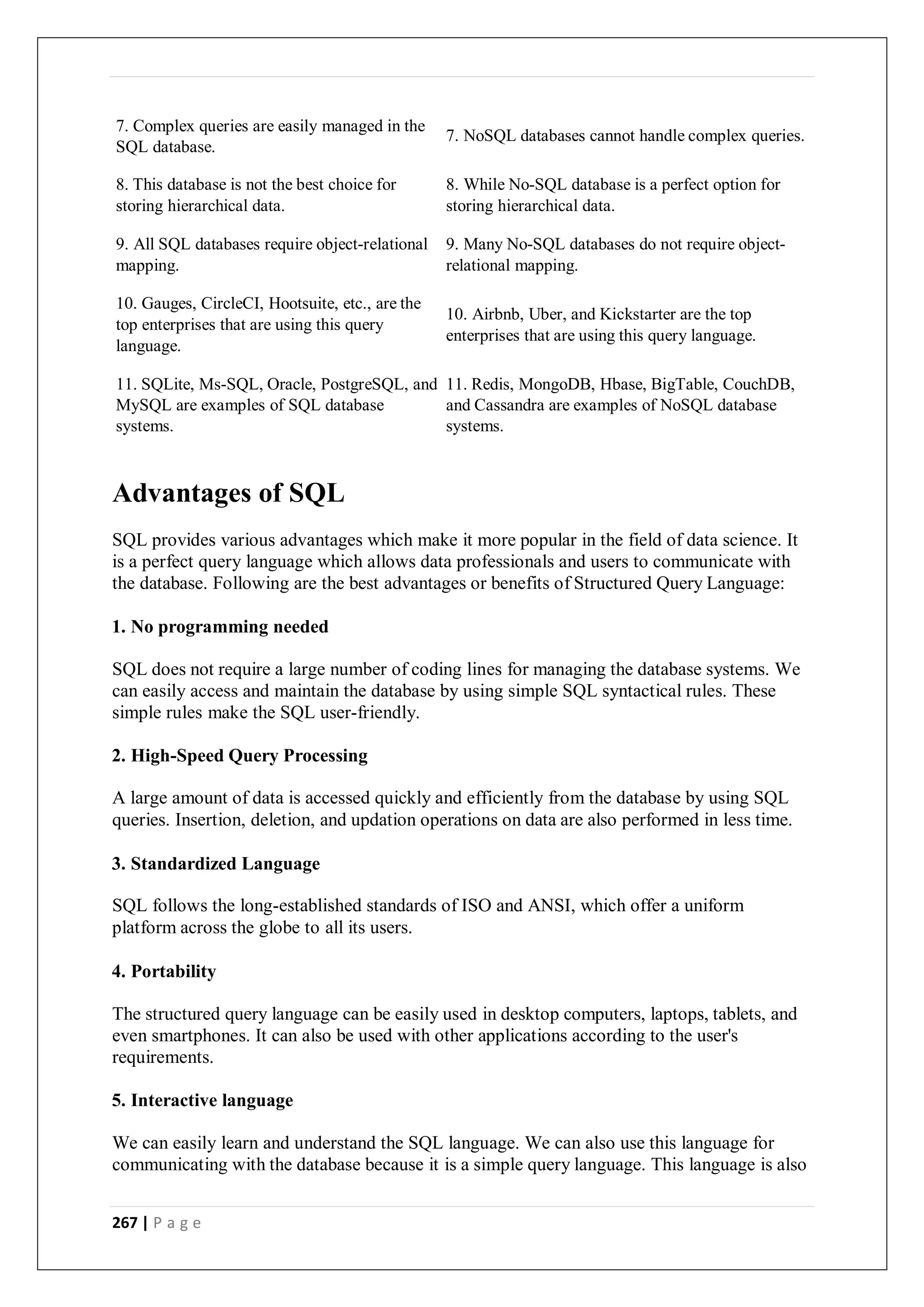 267 | P a g e
7. Complex queries are easily managed in the
SQL database.
7. NoSQL databases cannot handle complex queries.
8. This database is not the best choice for
storing hierarchical data.
8. While No-SQL database is a perfect option for
storing hierarchical data.
9. All SQL databases require object-relational
mapping.
9. Many No-SQL databases do not require object-
relational mapping.
10. Gauges, CircleCI, Hootsuite, etc., are the
top enterprises that are using this query
language.
10. Airbnb, Uber, and Kickstarter are the top
enterprises that are using this query language.
11. SQLite, Ms-SQL, Oracle, PostgreSQL, and
MySQL are examples of SQL database
systems.
11. Redis, MongoDB, Hbase, BigTable, CouchDB,
and Cassandra are examples of NoSQL database
systems.
Advantages of SQL
SQL provides various advantages which make it more popular in the field of data science. It
is a perfect query language which allows data professionals and users to communicate with
the database. Following are the best advantages or benefits of Structured Query Language:
1. No programming needed
SQL does not require a large number of coding lines for managing the database systems. We
can easily access and maintain the database by using simple SQL syntactical rules. These
simple rules make the SQL user-friendly.
2. High-Speed Query Processing
A large amount of data is accessed quickly and efficiently from the database by using SQL
queries. Insertion, deletion, and updation operations on data are also performed in less time.
3. Standardized Language
SQL follows the long-established standards of ISO and ANSI, which offer a uniform
platform across the globe to all its users.
4. Portability
The structured query language can be easily used in desktop computers, laptops, tablets, and
even smartphones. It can also be used with other applications according to the user's
requirements.
5. Interactive language
We can easily learn and understand the SQL language. We can also use this language for
communicating with the database because it is a simple query language. This language is also
 