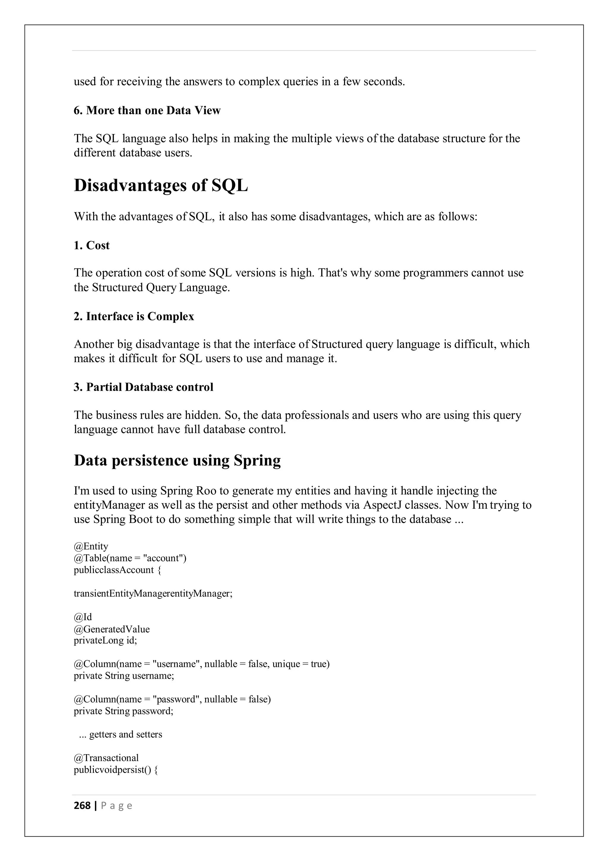 268 | P a g e
used for receiving the answers to complex queries in a few seconds.
6. More than one Data View
The SQL language also helps in making the multiple views of the database structure for the
different database users.
Disadvantages of SQL
With the advantages of SQL, it also has some disadvantages, which are as follows:
1. Cost
The operation cost of some SQL versions is high. That's why some programmers cannot use
the Structured Query Language.
2. Interface is Complex
Another big disadvantage is that the interface of Structured query language is difficult, which
makes it difficult for SQL users to use and manage it.
3. Partial Database control
The business rules are hidden. So, the data professionals and users who are using this query
language cannot have full database control.
Data persistence using Spring
I'm used to using Spring Roo to generate my entities and having it handle injecting the
entityManager as well as the persist and other methods via AspectJ classes. Now I'm trying to
use Spring Boot to do something simple that will write things to the database ...
@Entity
@Table(name = "account")
publicclassAccount {
transientEntityManagerentityManager;
@Id
@GeneratedValue
privateLong id;
@Column(name = "username", nullable = false, unique = true)
private String username;
@Column(name = "password", nullable = false)
private String password;
... getters and setters
@Transactional
publicvoidpersist() {
 