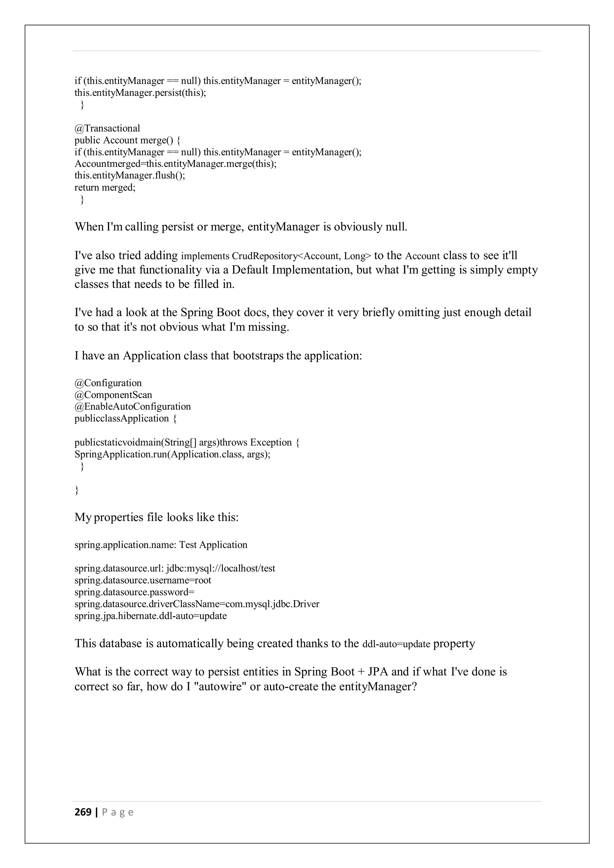 269 | P a g e
if (this.entityManager == null) this.entityManager = entityManager();
this.entityManager.persist(this);
}
@Transactional
public Account merge() {
if (this.entityManager == null) this.entityManager = entityManager();
Accountmerged=this.entityManager.merge(this);
this.entityManager.flush();
return merged;
}
When I'm calling persist or merge, entityManager is obviously null.
I've also tried adding implements CrudRepository<Account, Long> to the Account class to see it'll
give me that functionality via a Default Implementation, but what I'm getting is simply empty
classes that needs to be filled in.
I've had a look at the Spring Boot docs, they cover it very briefly omitting just enough detail
to so that it's not obvious what I'm missing.
I have an Application class that bootstraps the application:
@Configuration
@ComponentScan
@EnableAutoConfiguration
publicclassApplication {
publicstaticvoidmain(String[] args)throws Exception {
SpringApplication.run(Application.class, args);
}
}
My properties file looks like this:
spring.application.name: Test Application
spring.datasource.url: jdbc:mysql://localhost/test
spring.datasource.username=root
spring.datasource.password=
spring.datasource.driverClassName=com.mysql.jdbc.Driver
spring.jpa.hibernate.ddl-auto=update
This database is automatically being created thanks to the ddl-auto=update property
What is the correct way to persist entities in Spring Boot + JPA and if what I've done is
correct so far, how do I "autowire" or auto-create the entityManager?
 