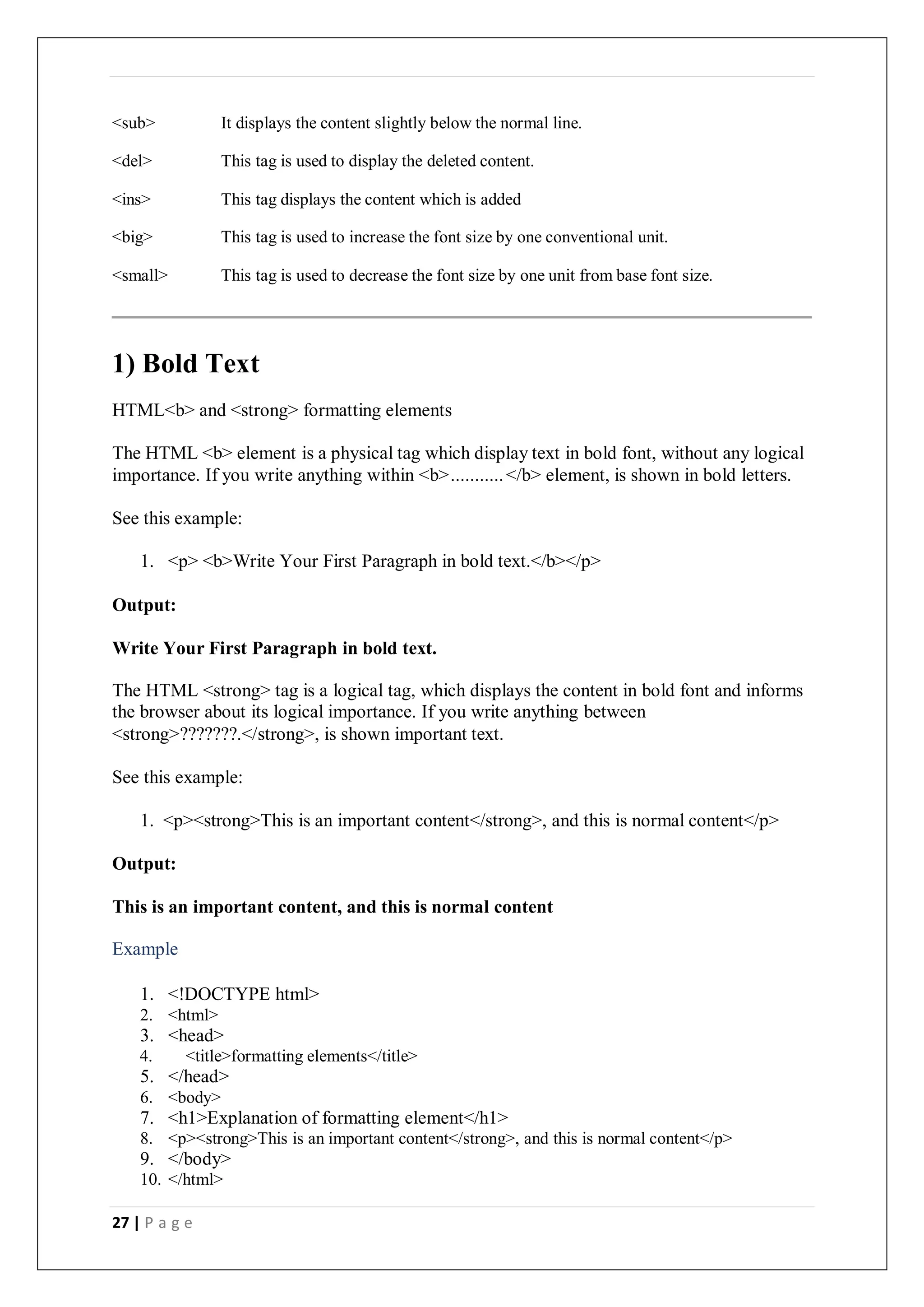 27 | P a g e
<sub> It displays the content slightly below the normal line.
<del> This tag is used to display the deleted content.
<ins> This tag displays the content which is added
<big> This tag is used to increase the font size by one conventional unit.
<small> This tag is used to decrease the font size by one unit from base font size.
1) Bold Text
HTML<b> and <strong> formatting elements
The HTML <b> element is a physical tag which display text in bold font, without any logical
importance. If you write anything within <b>...........</b> element, is shown in bold letters.
See this example:
1. <p> <b>Write Your First Paragraph in bold text.</b></p>
Output:
Write Your First Paragraph in bold text.
The HTML <strong> tag is a logical tag, which displays the content in bold font and informs
the browser about its logical importance. If you write anything between
<strong>???????.</strong>, is shown important text.
See this example:
1. <p><strong>This is an important content</strong>, and this is normal content</p>
Output:
This is an important content, and this is normal content
Example
1. <!DOCTYPE html>
2. <html>
3. <head>
4. <title>formatting elements</title>
5. </head>
6. <body>
7. <h1>Explanation of formatting element</h1>
8. <p><strong>This is an important content</strong>, and this is normal content</p>
9. </body>
10. </html>
 