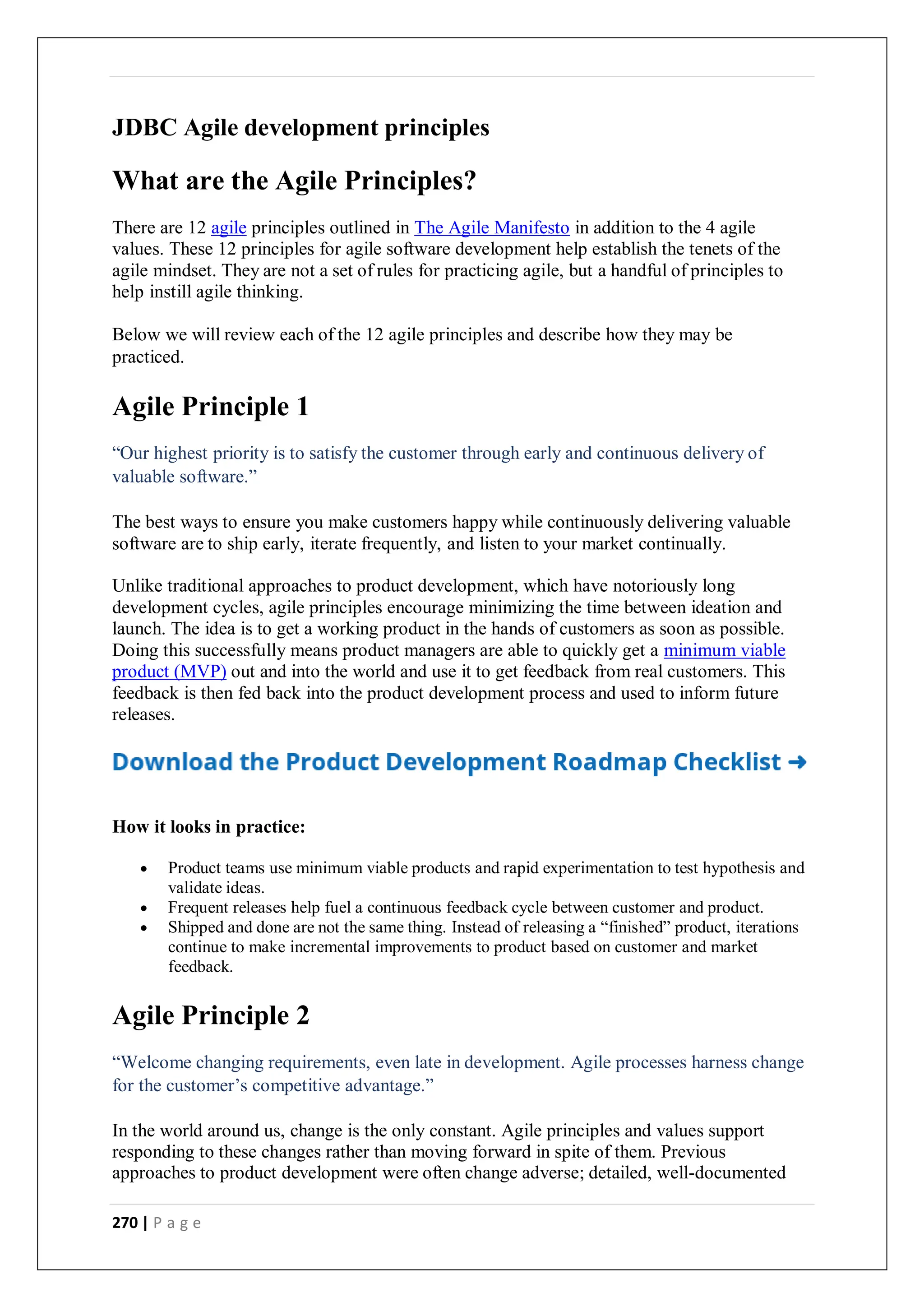 270 | P a g e
JDBC Agile development principles
What are the Agile Principles?
There are 12 agile principles outlined in The Agile Manifesto in addition to the 4 agile
values. These 12 principles for agile software development help establish the tenets of the
agile mindset. They are not a set of rules for practicing agile, but a handful of principles to
help instill agile thinking.
Below we will review each of the 12 agile principles and describe how they may be
practiced.
Agile Principle 1
“Our highest priority is to satisfy the customer through early and continuous delivery of
valuable software.”
The best ways to ensure you make customers happy while continuously delivering valuable
software are to ship early, iterate frequently, and listen to your market continually.
Unlike traditional approaches to product development, which have notoriously long
development cycles, agile principles encourage minimizing the time between ideation and
launch. The idea is to get a working product in the hands of customers as soon as possible.
Doing this successfully means product managers are able to quickly get a minimum viable
product (MVP) out and into the world and use it to get feedback from real customers. This
feedback is then fed back into the product development process and used to inform future
releases.
How it looks in practice:
 Product teams use minimum viable products and rapid experimentation to test hypothesis and
validate ideas.
 Frequent releases help fuel a continuous feedback cycle between customer and product.
 Shipped and done are not the same thing. Instead of releasing a “finished” product, iterations
continue to make incremental improvements to product based on customer and market
feedback.
Agile Principle 2
“Welcome changing requirements, even late in development. Agile processes harness change
for the customer’s competitive advantage.”
In the world around us, change is the only constant. Agile principles and values support
responding to these changes rather than moving forward in spite of them. Previous
approaches to product development were often change adverse; detailed, well-documented
 