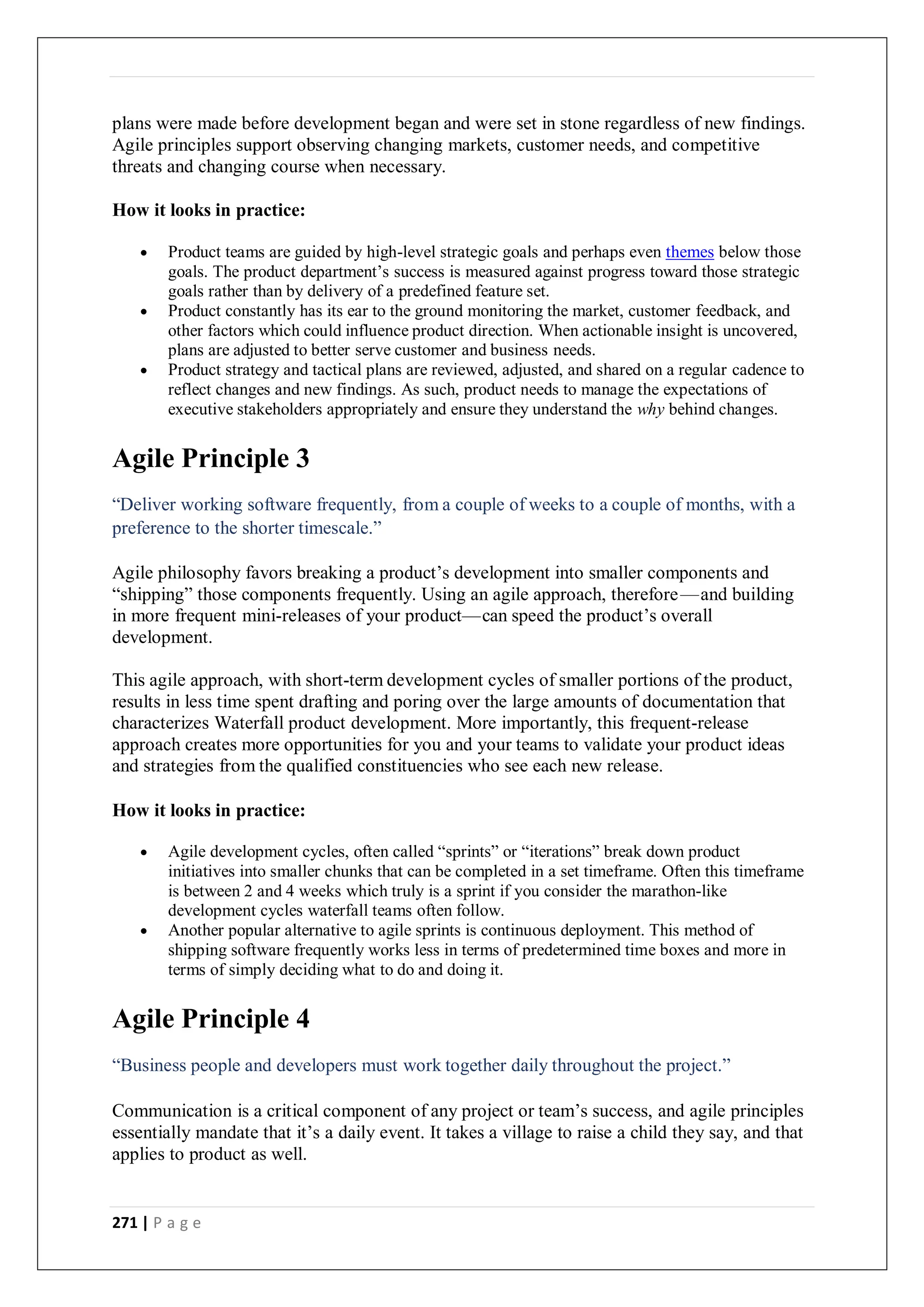 271 | P a g e
plans were made before development began and were set in stone regardless of new findings.
Agile principles support observing changing markets, customer needs, and competitive
threats and changing course when necessary.
How it looks in practice:
 Product teams are guided by high-level strategic goals and perhaps even themes below those
goals. The product department’s success is measured against progress toward those strategic
goals rather than by delivery of a predefined feature set.
 Product constantly has its ear to the ground monitoring the market, customer feedback, and
other factors which could influence product direction. When actionable insight is uncovered,
plans are adjusted to better serve customer and business needs.
 Product strategy and tactical plans are reviewed, adjusted, and shared on a regular cadence to
reflect changes and new findings. As such, product needs to manage the expectations of
executive stakeholders appropriately and ensure they understand the why behind changes.
Agile Principle 3
“Deliver working software frequently, from a couple of weeks to a couple of months, with a
preference to the shorter timescale.”
Agile philosophy favors breaking a product’s development into smaller components and
“shipping” those components frequently. Using an agile approach, therefore—and building
in more frequent mini-releases of your product—can speed the product’s overall
development.
This agile approach, with short-term development cycles of smaller portions of the product,
results in less time spent drafting and poring over the large amounts of documentation that
characterizes Waterfall product development. More importantly, this frequent-release
approach creates more opportunities for you and your teams to validate your product ideas
and strategies from the qualified constituencies who see each new release.
How it looks in practice:
 Agile development cycles, often called “sprints” or “iterations” break down product
initiatives into smaller chunks that can be completed in a set timeframe. Often this timeframe
is between 2 and 4 weeks which truly is a sprint if you consider the marathon-like
development cycles waterfall teams often follow.
 Another popular alternative to agile sprints is continuous deployment. This method of
shipping software frequently works less in terms of predetermined time boxes and more in
terms of simply deciding what to do and doing it.
Agile Principle 4
“Business people and developers must work together daily throughout the project.”
Communication is a critical component of any project or team’s success, and agile principles
essentially mandate that it’s a daily event. It takes a village to raise a child they say, and that
applies to product as well.
 