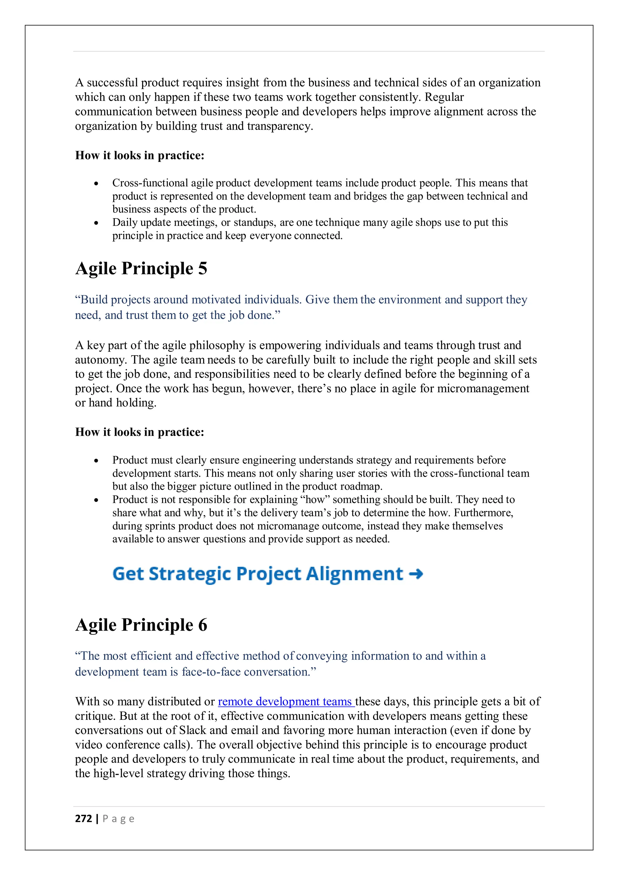 272 | P a g e
A successful product requires insight from the business and technical sides of an organization
which can only happen if these two teams work together consistently. Regular
communication between business people and developers helps improve alignment across the
organization by building trust and transparency.
How it looks in practice:
 Cross-functional agile product development teams include product people. This means that
product is represented on the development team and bridges the gap between technical and
business aspects of the product.
 Daily update meetings, or standups, are one technique many agile shops use to put this
principle in practice and keep everyone connected.
Agile Principle 5
“Build projects around motivated individuals. Give them the environment and support they
need, and trust them to get the job done.”
A key part of the agile philosophy is empowering individuals and teams through trust and
autonomy. The agile team needs to be carefully built to include the right people and skill sets
to get the job done, and responsibilities need to be clearly defined before the beginning of a
project. Once the work has begun, however, there’s no place in agile for micromanagement
or hand holding.
How it looks in practice:
 Product must clearly ensure engineering understands strategy and requirements before
development starts. This means not only sharing user stories with the cross-functional team
but also the bigger picture outlined in the product roadmap.
 Product is not responsible for explaining “how” something should be built. They need to
share what and why, but it’s the delivery team’s job to determine the how. Furthermore,
during sprints product does not micromanage outcome, instead they make themselves
available to answer questions and provide support as needed.
Agile Principle 6
“The most efficient and effective method of conveying information to and within a
development team is face-to-face conversation.”
With so many distributed or remote development teams these days, this principle gets a bit of
critique. But at the root of it, effective communication with developers means getting these
conversations out of Slack and email and favoring more human interaction (even if done by
video conference calls). The overall objective behind this principle is to encourage product
people and developers to truly communicate in real time about the product, requirements, and
the high-level strategy driving those things.
 