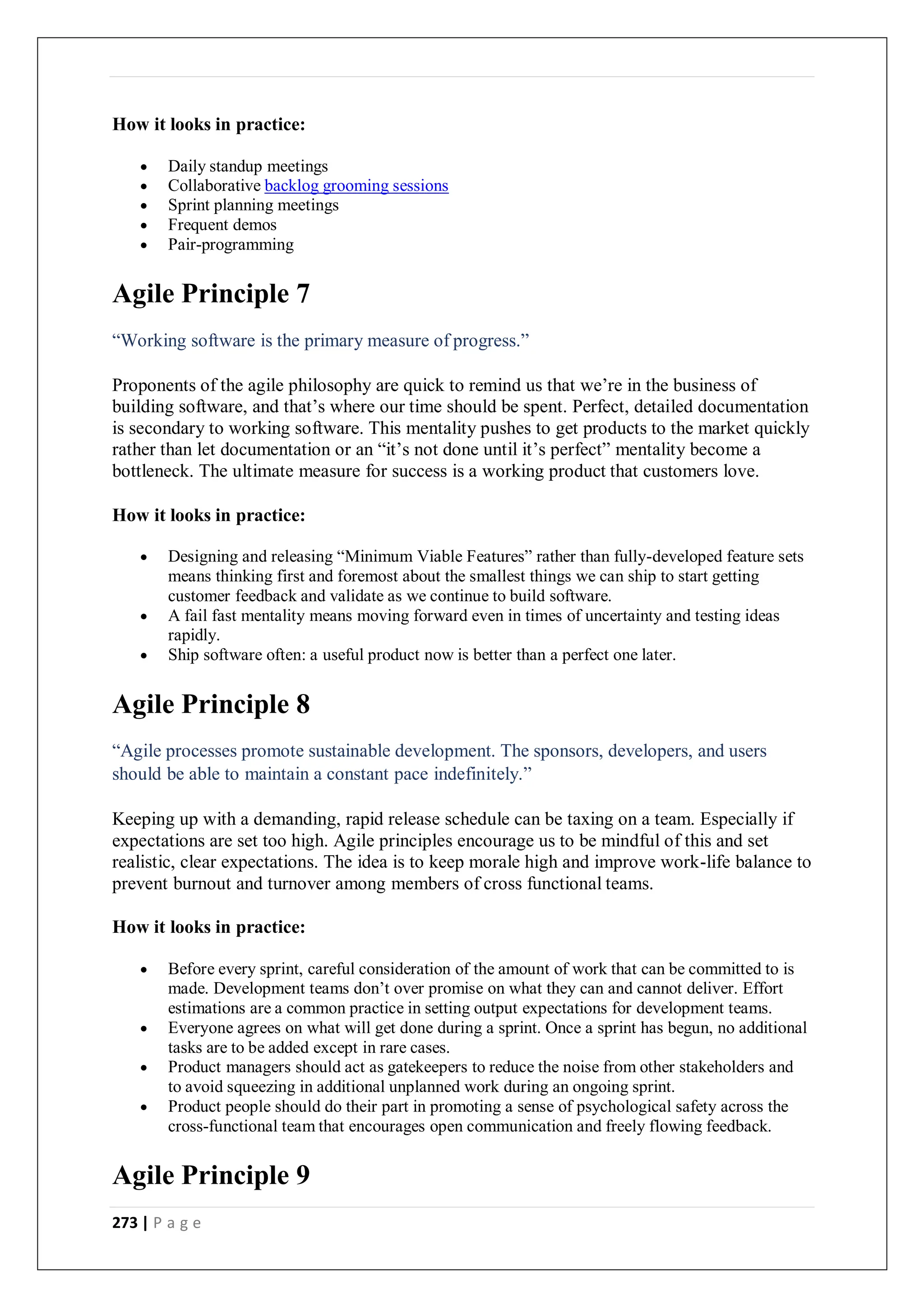 273 | P a g e
How it looks in practice:
 Daily standup meetings
 Collaborative backlog grooming sessions
 Sprint planning meetings
 Frequent demos
 Pair-programming
Agile Principle 7
“Working software is the primary measure of progress.”
Proponents of the agile philosophy are quick to remind us that we’re in the business of
building software, and that’s where our time should be spent. Perfect, detailed documentation
is secondary to working software. This mentality pushes to get products to the market quickly
rather than let documentation or an “it’s not done until it’s perfect” mentality become a
bottleneck. The ultimate measure for success is a working product that customers love.
How it looks in practice:
 Designing and releasing “Minimum Viable Features” rather than fully-developed feature sets
means thinking first and foremost about the smallest things we can ship to start getting
customer feedback and validate as we continue to build software.
 A fail fast mentality means moving forward even in times of uncertainty and testing ideas
rapidly.
 Ship software often: a useful product now is better than a perfect one later.
Agile Principle 8
“Agile processes promote sustainable development. The sponsors, developers, and users
should be able to maintain a constant pace indefinitely.”
Keeping up with a demanding, rapid release schedule can be taxing on a team. Especially if
expectations are set too high. Agile principles encourage us to be mindful of this and set
realistic, clear expectations. The idea is to keep morale high and improve work-life balance to
prevent burnout and turnover among members of cross functional teams.
How it looks in practice:
 Before every sprint, careful consideration of the amount of work that can be committed to is
made. Development teams don’t over promise on what they can and cannot deliver. Effort
estimations are a common practice in setting output expectations for development teams.
 Everyone agrees on what will get done during a sprint. Once a sprint has begun, no additional
tasks are to be added except in rare cases.
 Product managers should act as gatekeepers to reduce the noise from other stakeholders and
to avoid squeezing in additional unplanned work during an ongoing sprint.
 Product people should do their part in promoting a sense of psychological safety across the
cross-functional team that encourages open communication and freely flowing feedback.
Agile Principle 9
 