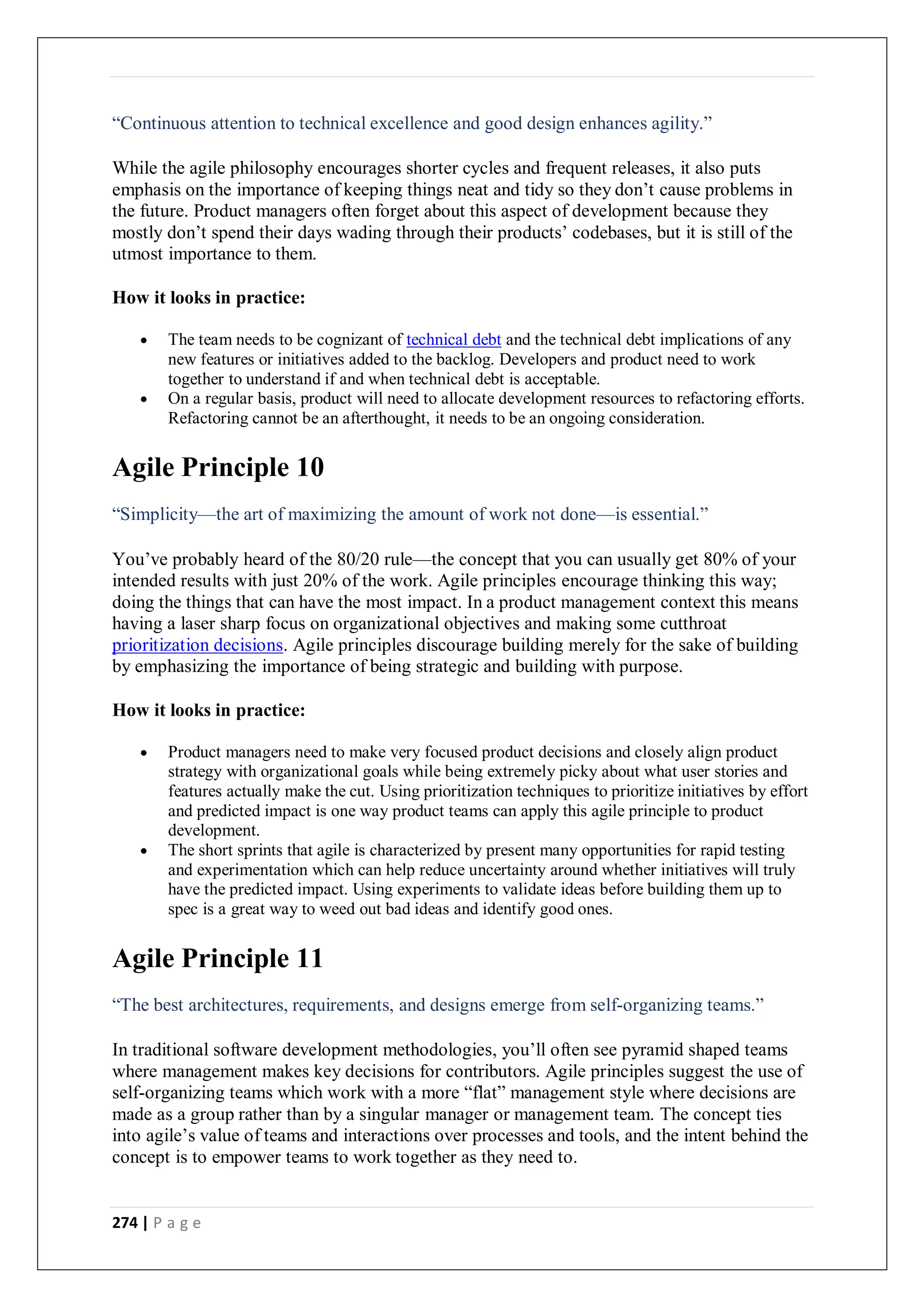 274 | P a g e
“Continuous attention to technical excellence and good design enhances agility.”
While the agile philosophy encourages shorter cycles and frequent releases, it also puts
emphasis on the importance of keeping things neat and tidy so they don’t cause problems in
the future. Product managers often forget about this aspect of development because they
mostly don’t spend their days wading through their products’ codebases, but it is still of the
utmost importance to them.
How it looks in practice:
 The team needs to be cognizant of technical debt and the technical debt implications of any
new features or initiatives added to the backlog. Developers and product need to work
together to understand if and when technical debt is acceptable.
 On a regular basis, product will need to allocate development resources to refactoring efforts.
Refactoring cannot be an afterthought, it needs to be an ongoing consideration.
Agile Principle 10
“Simplicity—the art of maximizing the amount of work not done—is essential.”
You’ve probably heard of the 80/20 rule—the concept that you can usually get 80% of your
intended results with just 20% of the work. Agile principles encourage thinking this way;
doing the things that can have the most impact. In a product management context this means
having a laser sharp focus on organizational objectives and making some cutthroat
prioritization decisions. Agile principles discourage building merely for the sake of building
by emphasizing the importance of being strategic and building with purpose.
How it looks in practice:
 Product managers need to make very focused product decisions and closely align product
strategy with organizational goals while being extremely picky about what user stories and
features actually make the cut. Using prioritization techniques to prioritize initiatives by effort
and predicted impact is one way product teams can apply this agile principle to product
development.
 The short sprints that agile is characterized by present many opportunities for rapid testing
and experimentation which can help reduce uncertainty around whether initiatives will truly
have the predicted impact. Using experiments to validate ideas before building them up to
spec is a great way to weed out bad ideas and identify good ones.
Agile Principle 11
“The best architectures, requirements, and designs emerge from self-organizing teams.”
In traditional software development methodologies, you’ll often see pyramid shaped teams
where management makes key decisions for contributors. Agile principles suggest the use of
self-organizing teams which work with a more “flat” management style where decisions are
made as a group rather than by a singular manager or management team. The concept ties
into agile’s value of teams and interactions over processes and tools, and the intent behind the
concept is to empower teams to work together as they need to.
 