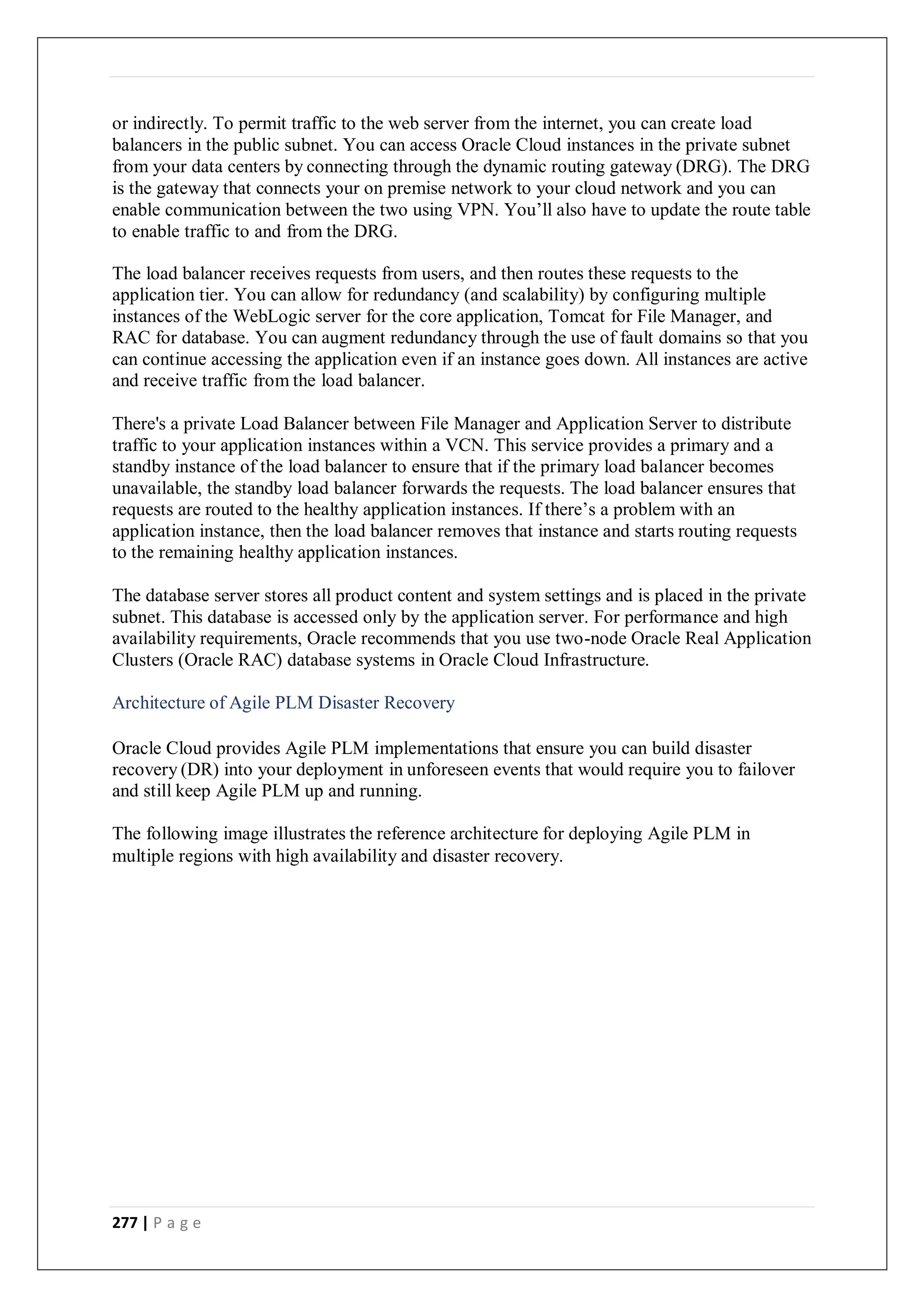 277 | P a g e
or indirectly. To permit traffic to the web server from the internet, you can create load
balancers in the public subnet. You can access Oracle Cloud instances in the private subnet
from your data centers by connecting through the dynamic routing gateway (DRG). The DRG
is the gateway that connects your on premise network to your cloud network and you can
enable communication between the two using VPN. You’ll also have to update the route table
to enable traffic to and from the DRG.
The load balancer receives requests from users, and then routes these requests to the
application tier. You can allow for redundancy (and scalability) by configuring multiple
instances of the WebLogic server for the core application, Tomcat for File Manager, and
RAC for database. You can augment redundancy through the use of fault domains so that you
can continue accessing the application even if an instance goes down. All instances are active
and receive traffic from the load balancer.
There's a private Load Balancer between File Manager and Application Server to distribute
traffic to your application instances within a VCN. This service provides a primary and a
standby instance of the load balancer to ensure that if the primary load balancer becomes
unavailable, the standby load balancer forwards the requests. The load balancer ensures that
requests are routed to the healthy application instances. If there’s a problem with an
application instance, then the load balancer removes that instance and starts routing requests
to the remaining healthy application instances.
The database server stores all product content and system settings and is placed in the private
subnet. This database is accessed only by the application server. For performance and high
availability requirements, Oracle recommends that you use two-node Oracle Real Application
Clusters (Oracle RAC) database systems in Oracle Cloud Infrastructure.
Architecture of Agile PLM Disaster Recovery
Oracle Cloud provides Agile PLM implementations that ensure you can build disaster
recovery (DR) into your deployment in unforeseen events that would require you to failover
and still keep Agile PLM up and running.
The following image illustrates the reference architecture for deploying Agile PLM in
multiple regions with high availability and disaster recovery.
 