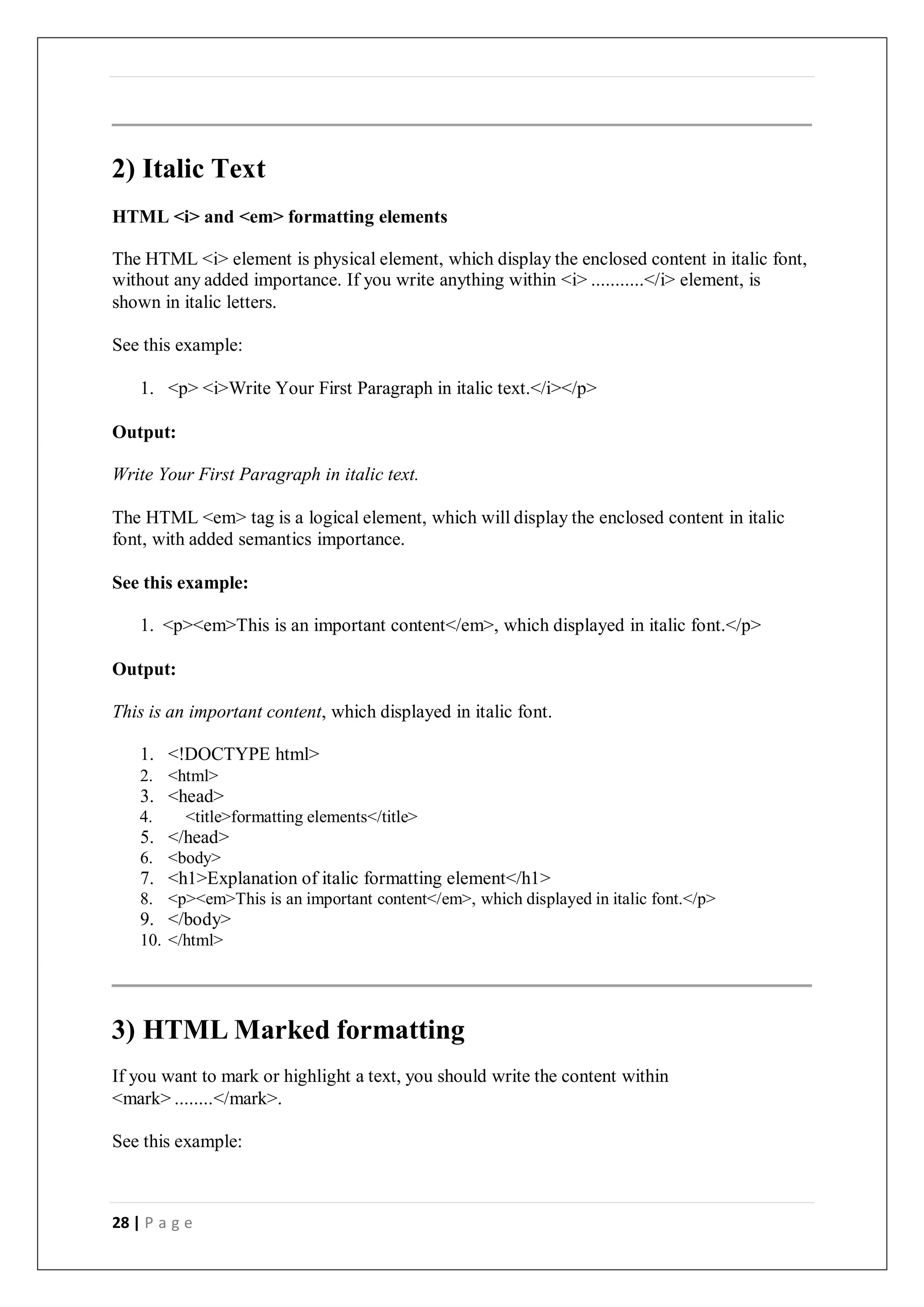 28 | P a g e
2) Italic Text
HTML <i> and <em> formatting elements
The HTML <i> element is physical element, which display the enclosed content in italic font,
without any added importance. If you write anything within <i> ...........</i> element, is
shown in italic letters.
See this example:
1. <p> <i>Write Your First Paragraph in italic text.</i></p>
Output:
Write Your First Paragraph in italic text.
The HTML <em> tag is a logical element, which will display the enclosed content in italic
font, with added semantics importance.
See this example:
1. <p><em>This is an important content</em>, which displayed in italic font.</p>
Output:
This is an important content, which displayed in italic font.
1. <!DOCTYPE html>
2. <html>
3. <head>
4. <title>formatting elements</title>
5. </head>
6. <body>
7. <h1>Explanation of italic formatting element</h1>
8. <p><em>This is an important content</em>, which displayed in italic font.</p>
9. </body>
10. </html>
3) HTML Marked formatting
If you want to mark or highlight a text, you should write the content within
<mark> ........</mark>.
See this example:
 