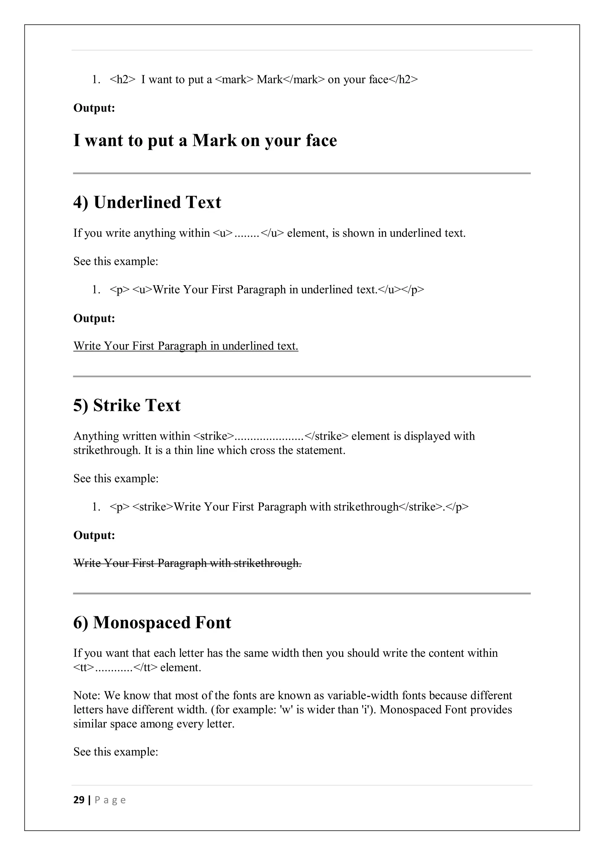 29 | P a g e
1. <h2> I want to put a <mark> Mark</mark> on your face</h2>
Output:
I want to put a Mark on your face
4) Underlined Text
If you write anything within <u>........</u> element, is shown in underlined text.
See this example:
1. <p> <u>Write Your First Paragraph in underlined text.</u></p>
Output:
Write Your First Paragraph in underlined text.
5) Strike Text
Anything written within <strike>......................</strike> element is displayed with
strikethrough. It is a thin line which cross the statement.
See this example:
1. <p> <strike>Write Your First Paragraph with strikethrough</strike>.</p>
Output:
Write Your First Paragraph with strikethrough.
6) Monospaced Font
If you want that each letter has the same width then you should write the content within
<tt>............</tt> element.
Note: We know that most of the fonts are known as variable-width fonts because different
letters have different width. (for example: 'w' is wider than 'i'). Monospaced Font provides
similar space among every letter.
See this example:
 