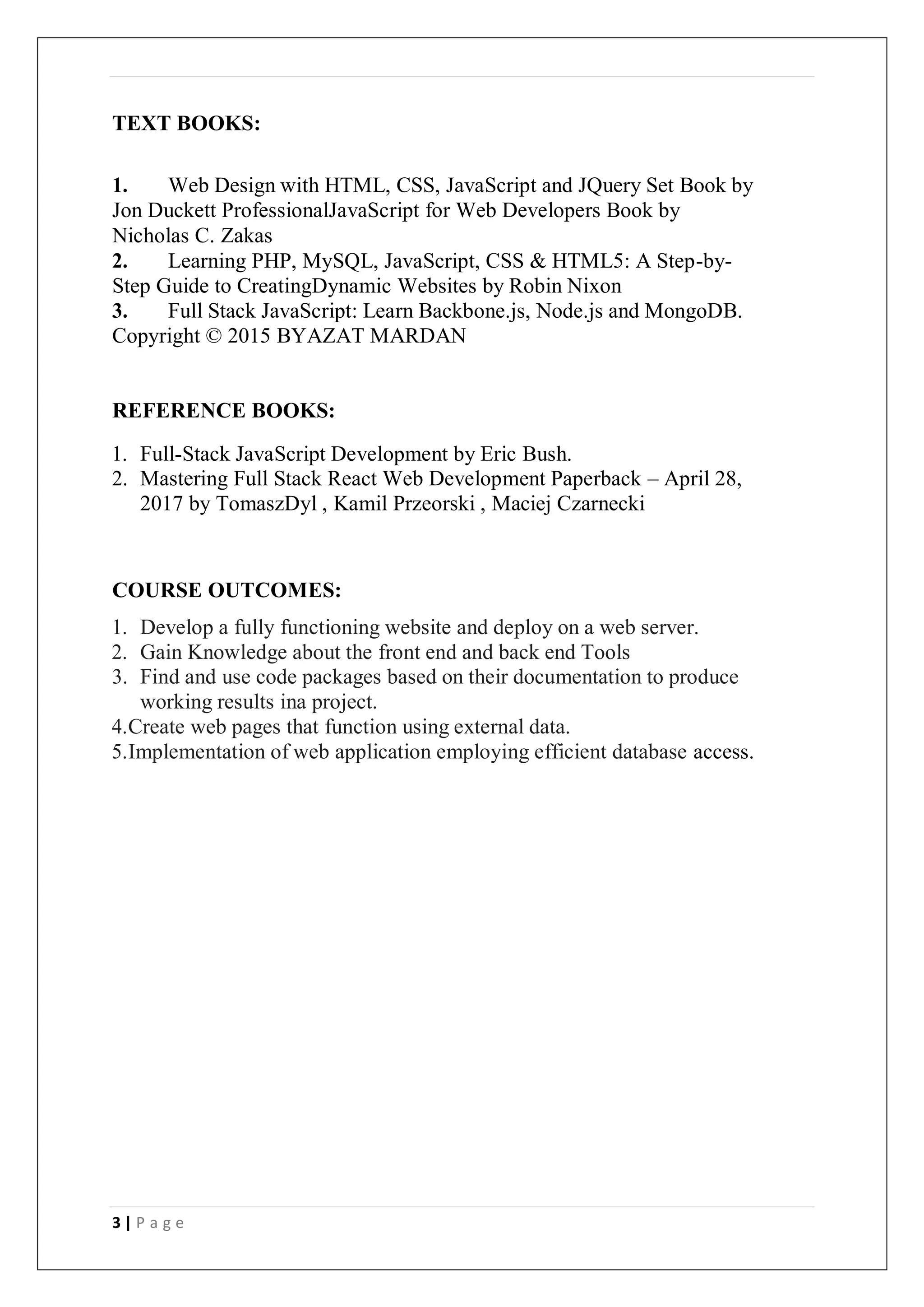 3 | P a g e
TEXT BOOKS:
1. Web Design with HTML, CSS, JavaScript and JQuery Set Book by
Jon Duckett ProfessionalJavaScript for Web Developers Book by
Nicholas C. Zakas
2. Learning PHP, MySQL, JavaScript, CSS & HTML5: A Step-by-
Step Guide to CreatingDynamic Websites by Robin Nixon
3. Full Stack JavaScript: Learn Backbone.js, Node.js and MongoDB.
Copyright © 2015 BYAZAT MARDAN
REFERENCE BOOKS:
1. Full-Stack JavaScript Development by Eric Bush.
2. Mastering Full Stack React Web Development Paperback – April 28,
2017 by TomaszDyl , Kamil Przeorski , Maciej Czarnecki
COURSE OUTCOMES:
1. Develop a fully functioning website and deploy on a web server.
2. Gain Knowledge about the front end and back end Tools
3. Find and use code packages based on their documentation to produce
working results ina project.
4.Create web pages that function using external data.
5.Implementation of web application employing efficient database access.
 