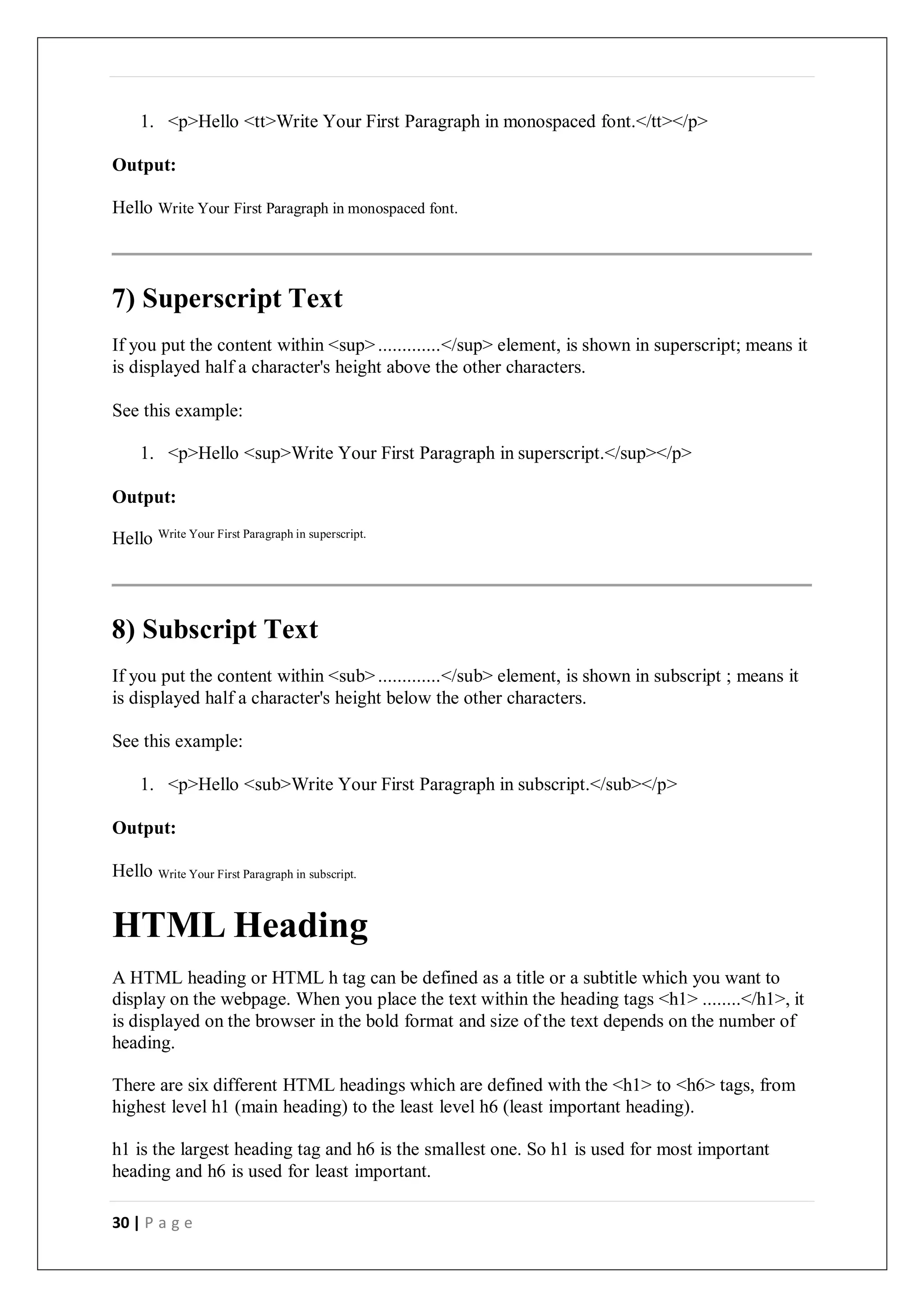 30 | P a g e
1. <p>Hello <tt>Write Your First Paragraph in monospaced font.</tt></p>
Output:
Hello Write Your First Paragraph in monospaced font.
7) Superscript Text
If you put the content within <sup>.............</sup> element, is shown in superscript; means it
is displayed half a character's height above the other characters.
See this example:
1. <p>Hello <sup>Write Your First Paragraph in superscript.</sup></p>
Output:
Hello Write Your First Paragraph in superscript.
8) Subscript Text
If you put the content within <sub>.............</sub> element, is shown in subscript ; means it
is displayed half a character's height below the other characters.
See this example:
1. <p>Hello <sub>Write Your First Paragraph in subscript.</sub></p>
Output:
Hello Write Your First Paragraph in subscript.
HTML Heading
A HTML heading or HTML h tag can be defined as a title or a subtitle which you want to
display on the webpage. When you place the text within the heading tags <h1> ........</h1>, it
is displayed on the browser in the bold format and size of the text depends on the number of
heading.
There are six different HTML headings which are defined with the <h1> to <h6> tags, from
highest level h1 (main heading) to the least level h6 (least important heading).
h1 is the largest heading tag and h6 is the smallest one. So h1 is used for most important
heading and h6 is used for least important.
 
