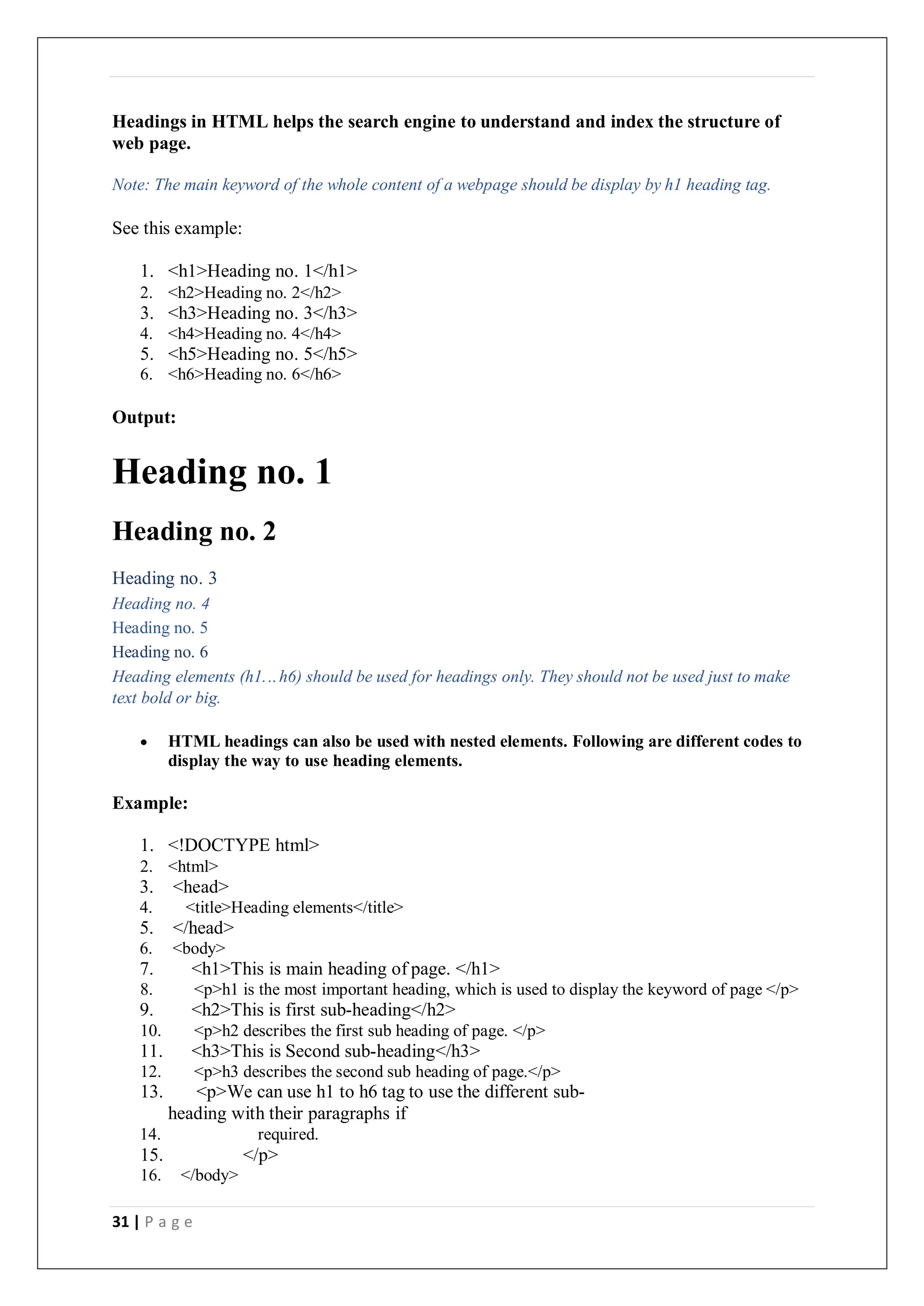 31 | P a g e
Headings in HTML helps the search engine to understand and index the structure of
web page.
Note: The main keyword of the whole content of a webpage should be display by h1 heading tag.
See this example:
1. <h1>Heading no. 1</h1>
2. <h2>Heading no. 2</h2>
3. <h3>Heading no. 3</h3>
4. <h4>Heading no. 4</h4>
5. <h5>Heading no. 5</h5>
6. <h6>Heading no. 6</h6>
Output:
Heading no. 1
Heading no. 2
Heading no. 3
Heading no. 4
Heading no. 5
Heading no. 6
Heading elements (h1...h6) should be used for headings only. They should not be used just to make
text bold or big.
 HTML headings can also be used with nested elements. Following are different codes to
display the way to use heading elements.
Example:
1. <!DOCTYPE html>
2. <html>
3. <head>
4. <title>Heading elements</title>
5. </head>
6. <body>
7. <h1>This is main heading of page. </h1>
8. <p>h1 is the most important heading, which is used to display the keyword of page </p>
9. <h2>This is first sub-heading</h2>
10. <p>h2 describes the first sub heading of page. </p>
11. <h3>This is Second sub-heading</h3>
12. <p>h3 describes the second sub heading of page.</p>
13. <p>We can use h1 to h6 tag to use the different sub-
heading with their paragraphs if
14. required.
15. </p>
16. </body>
 