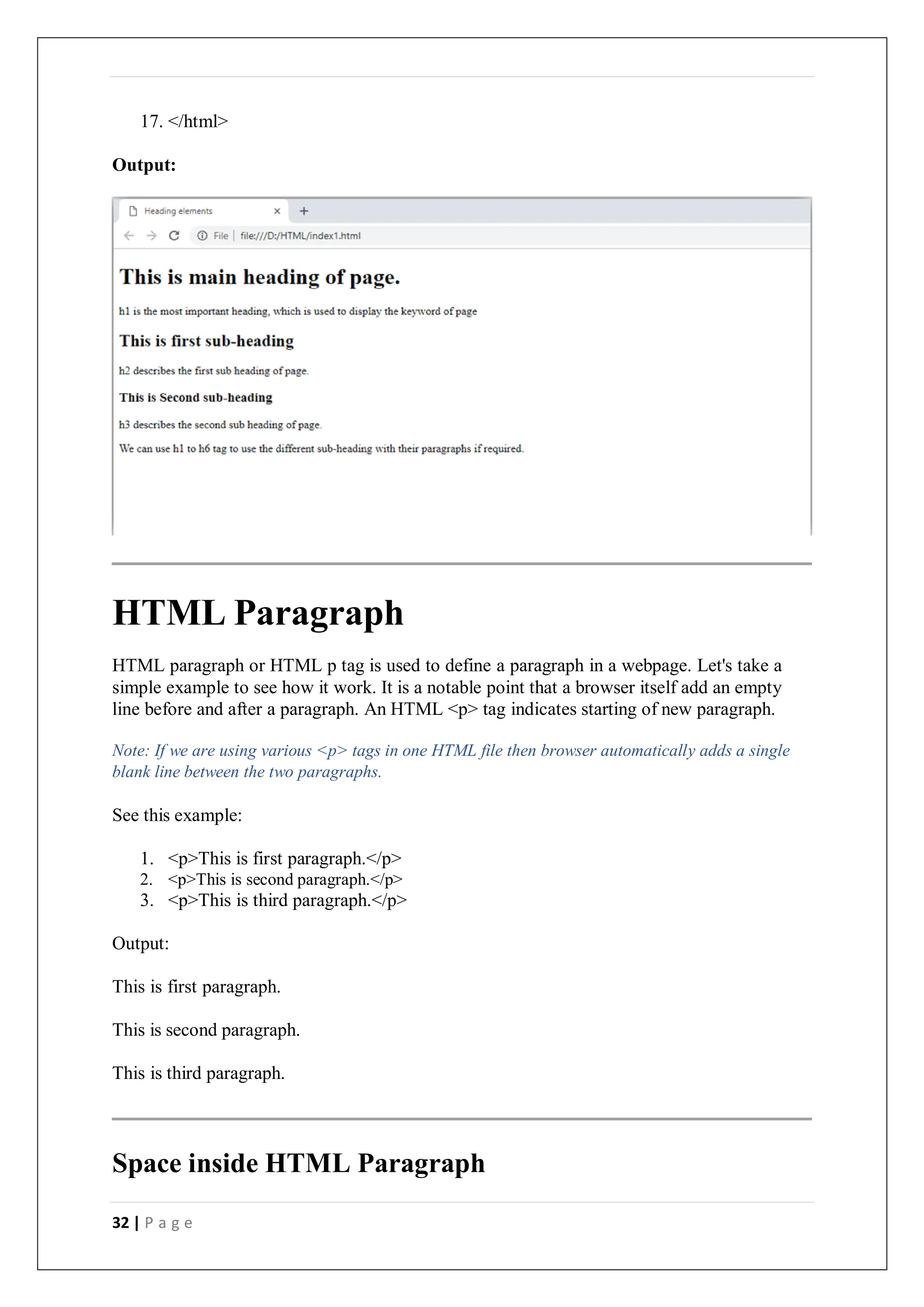32 | P a g e
17. </html>
Output:
HTML Paragraph
HTML paragraph or HTML p tag is used to define a paragraph in a webpage. Let's take a
simple example to see how it work. It is a notable point that a browser itself add an empty
line before and after a paragraph. An HTML <p> tag indicates starting of new paragraph.
Note: If we are using various <p> tags in one HTML file then browser automatically adds a single
blank line between the two paragraphs.
See this example:
1. <p>This is first paragraph.</p>
2. <p>This is second paragraph.</p>
3. <p>This is third paragraph.</p>
Output:
This is first paragraph.
This is second paragraph.
This is third paragraph.
Space inside HTML Paragraph
 