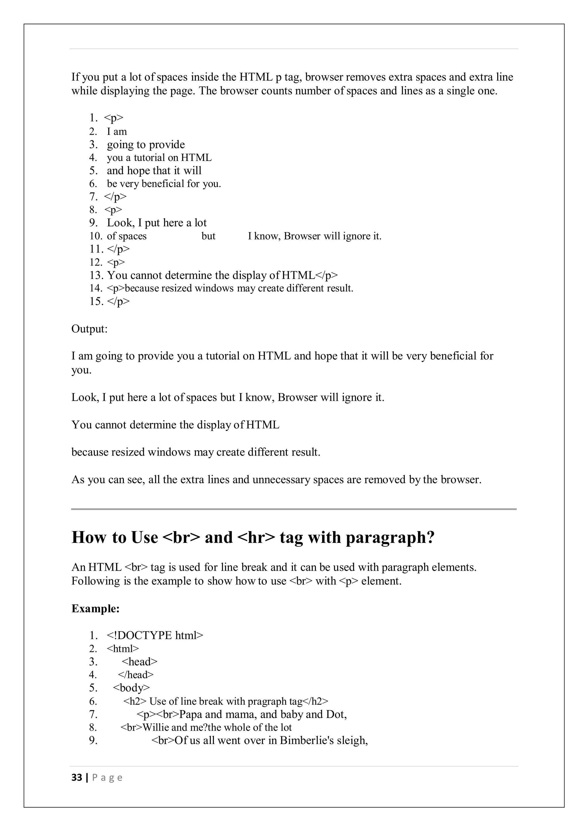 33 | P a g e
If you put a lot of spaces inside the HTML p tag, browser removes extra spaces and extra line
while displaying the page. The browser counts number of spaces and lines as a single one.
1. <p>
2. I am
3. going to provide
4. you a tutorial on HTML
5. and hope that it will
6. be very beneficial for you.
7. </p>
8. <p>
9. Look, I put here a lot
10. of spaces but I know, Browser will ignore it.
11. </p>
12. <p>
13. You cannot determine the display of HTML</p>
14. <p>because resized windows may create different result.
15. </p>
Output:
I am going to provide you a tutorial on HTML and hope that it will be very beneficial for
you.
Look, I put here a lot of spaces but I know, Browser will ignore it.
You cannot determine the display of HTML
because resized windows may create different result.
As you can see, all the extra lines and unnecessary spaces are removed by the browser.
How to Use <br> and <hr> tag with paragraph?
An HTML <br> tag is used for line break and it can be used with paragraph elements.
Following is the example to show how to use <br> with <p> element.
Example:
1. <!DOCTYPE html>
2. <html>
3. <head>
4. </head>
5. <body>
6. <h2> Use of line break with pragraph tag</h2>
7. <p><br>Papa and mama, and baby and Dot,
8. <br>Willie and me?the whole of the lot
9. <br>Of us all went over in Bimberlie's sleigh,
 