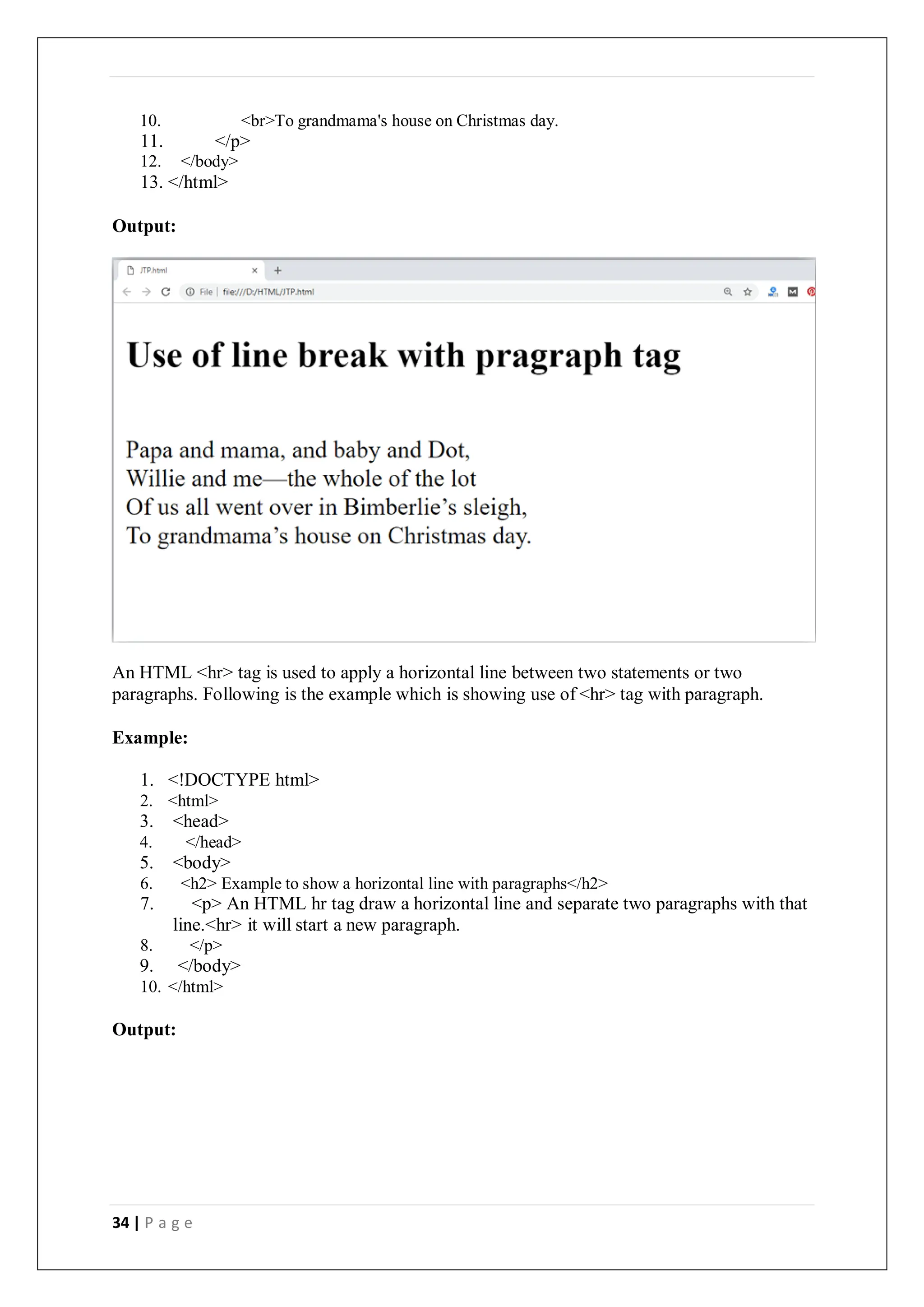 34 | P a g e
10. <br>To grandmama's house on Christmas day.
11. </p>
12. </body>
13. </html>
Output:
An HTML <hr> tag is used to apply a horizontal line between two statements or two
paragraphs. Following is the example which is showing use of <hr> tag with paragraph.
Example:
1. <!DOCTYPE html>
2. <html>
3. <head>
4. </head>
5. <body>
6. <h2> Example to show a horizontal line with paragraphs</h2>
7. <p> An HTML hr tag draw a horizontal line and separate two paragraphs with that
line.<hr> it will start a new paragraph.
8. </p>
9. </body>
10. </html>
Output:
 