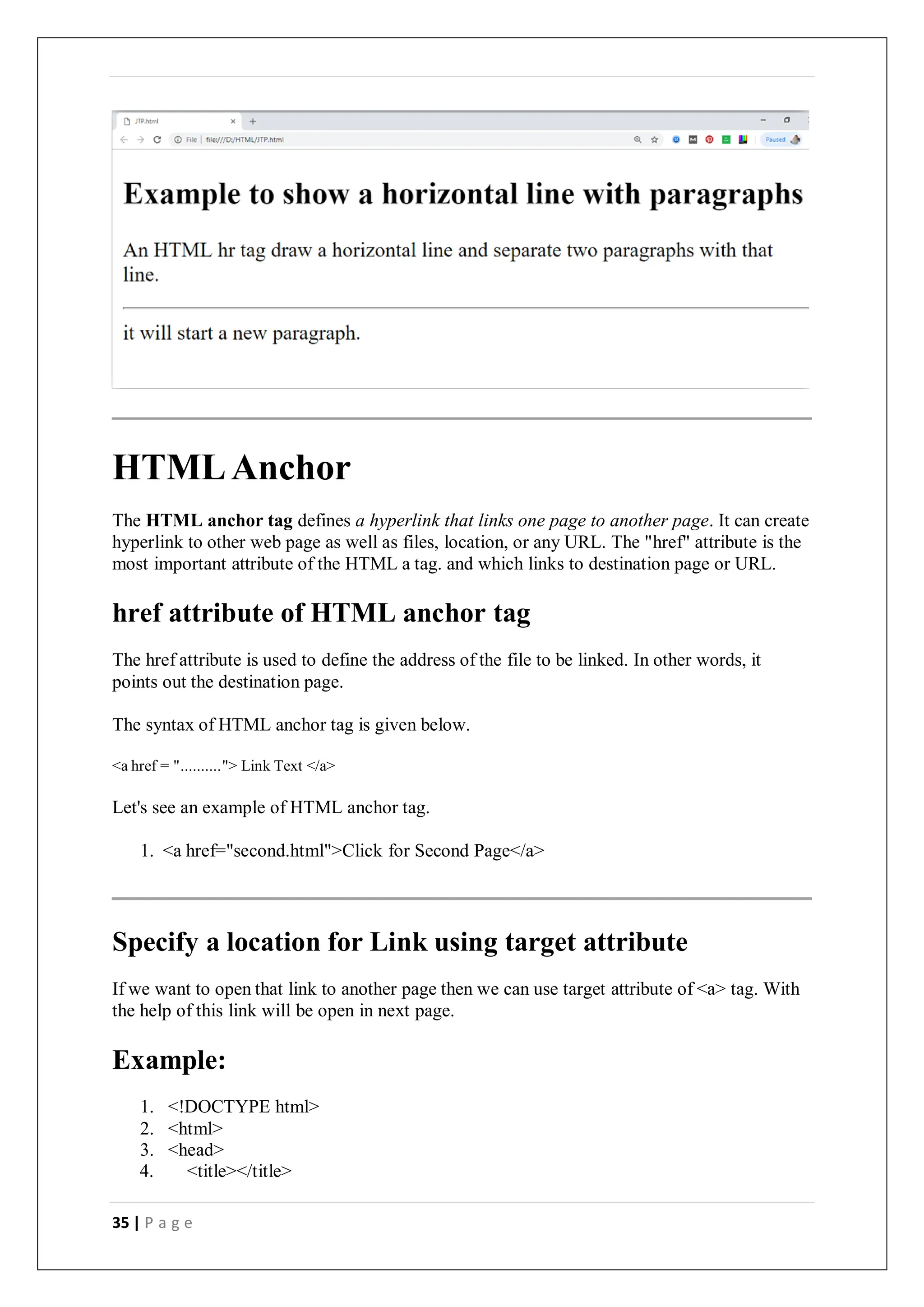 35 | P a g e
HTMLAnchor
The HTML anchor tag defines a hyperlink that links one page to another page. It can create
hyperlink to other web page as well as files, location, or any URL. The "href" attribute is the
most important attribute of the HTML a tag. and which links to destination page or URL.
href attribute of HTML anchor tag
The href attribute is used to define the address of the file to be linked. In other words, it
points out the destination page.
The syntax of HTML anchor tag is given below.
<a href = ".........."> Link Text </a>
Let's see an example of HTML anchor tag.
1. <a href="second.html">Click for Second Page</a>
Specify a location for Link using target attribute
If we want to open that link to another page then we can use target attribute of <a> tag. With
the help of this link will be open in next page.
Example:
1. <!DOCTYPE html>
2. <html>
3. <head>
4. <title></title>
 