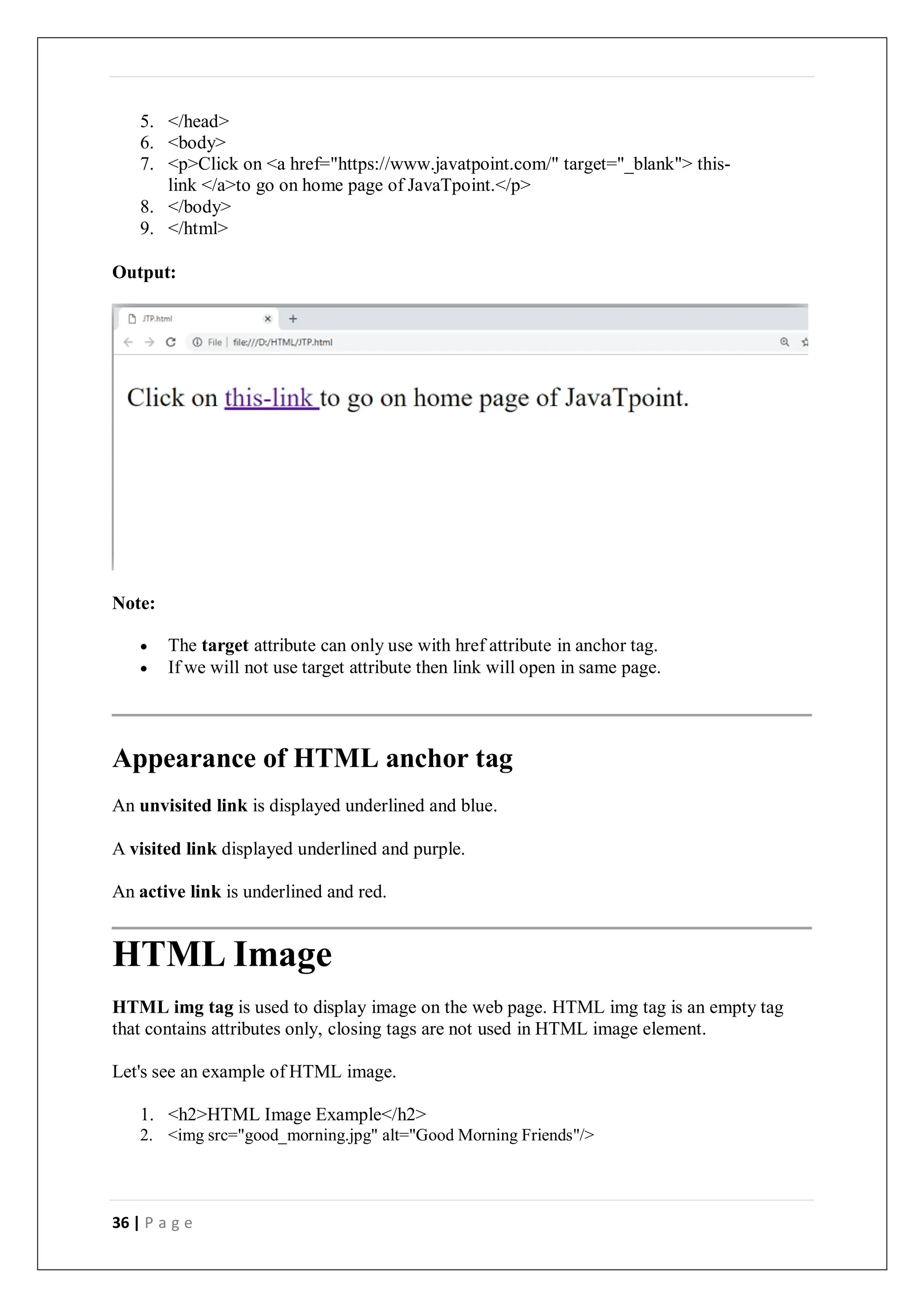 36 | P a g e
5. </head>
6. <body>
7. <p>Click on <a href="https://www.javatpoint.com/" target="_blank"> this-
link </a>to go on home page of JavaTpoint.</p>
8. </body>
9. </html>
Output:
Note:
 The target attribute can only use with href attribute in anchor tag.
 If we will not use target attribute then link will open in same page.
Appearance of HTML anchor tag
An unvisited link is displayed underlined and blue.
A visited link displayed underlined and purple.
An active link is underlined and red.
HTML Image
HTML img tag is used to display image on the web page. HTML img tag is an empty tag
that contains attributes only, closing tags are not used in HTML image element.
Let's see an example of HTML image.
1. <h2>HTML Image Example</h2>
2. <img src="good_morning.jpg" alt="Good Morning Friends"/>
 