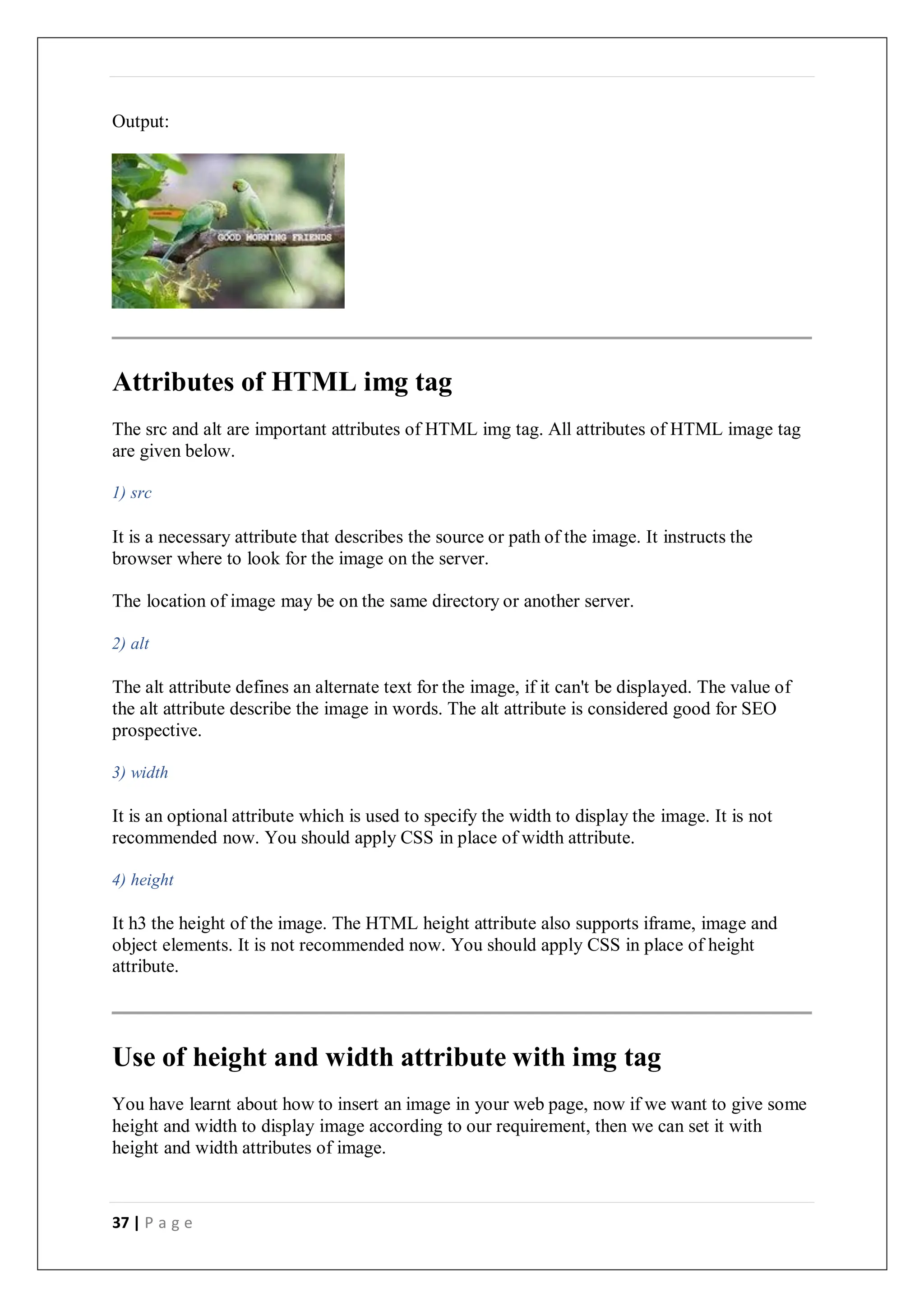 37 | P a g e
Output:
Attributes of HTML img tag
The src and alt are important attributes of HTML img tag. All attributes of HTML image tag
are given below.
1) src
It is a necessary attribute that describes the source or path of the image. It instructs the
browser where to look for the image on the server.
The location of image may be on the same directory or another server.
2) alt
The alt attribute defines an alternate text for the image, if it can't be displayed. The value of
the alt attribute describe the image in words. The alt attribute is considered good for SEO
prospective.
3) width
It is an optional attribute which is used to specify the width to display the image. It is not
recommended now. You should apply CSS in place of width attribute.
4) height
It h3 the height of the image. The HTML height attribute also supports iframe, image and
object elements. It is not recommended now. You should apply CSS in place of height
attribute.
Use of height and width attribute with img tag
You have learnt about how to insert an image in your web page, now if we want to give some
height and width to display image according to our requirement, then we can set it with
height and width attributes of image.
 