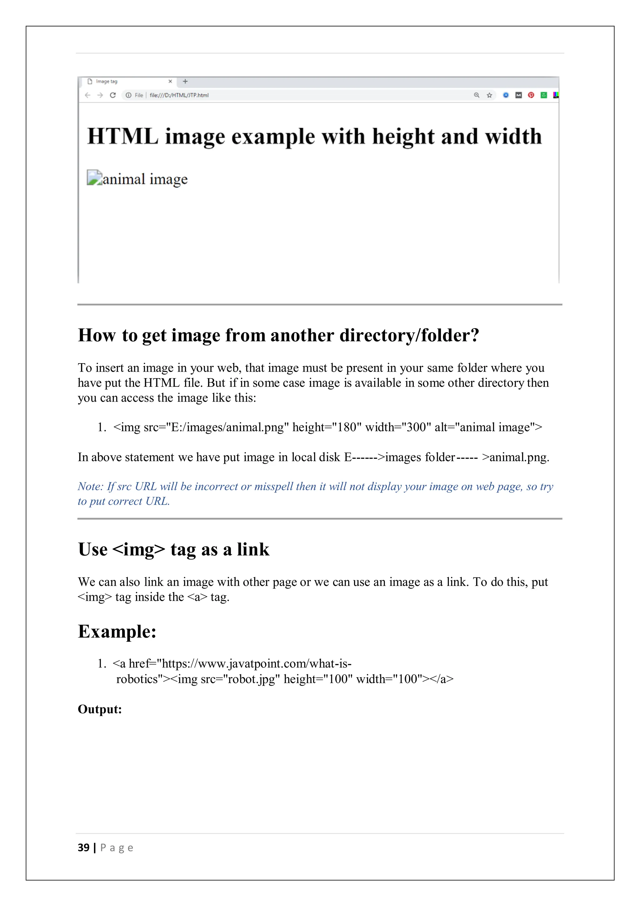 39 | P a g e
How to get image from another directory/folder?
To insert an image in your web, that image must be present in your same folder where you
have put the HTML file. But if in some case image is available in some other directory then
you can access the image like this:
1. <img src="E:/images/animal.png" height="180" width="300" alt="animal image">
In above statement we have put image in local disk E------>images folder----- >animal.png.
Note: If src URL will be incorrect or misspell then it will not display your image on web page, so try
to put correct URL.
Use <img> tag as a link
We can also link an image with other page or we can use an image as a link. To do this, put
<img> tag inside the <a> tag.
Example:
1. <a href="https://www.javatpoint.com/what-is-
robotics"><img src="robot.jpg" height="100" width="100"></a>
Output:
 