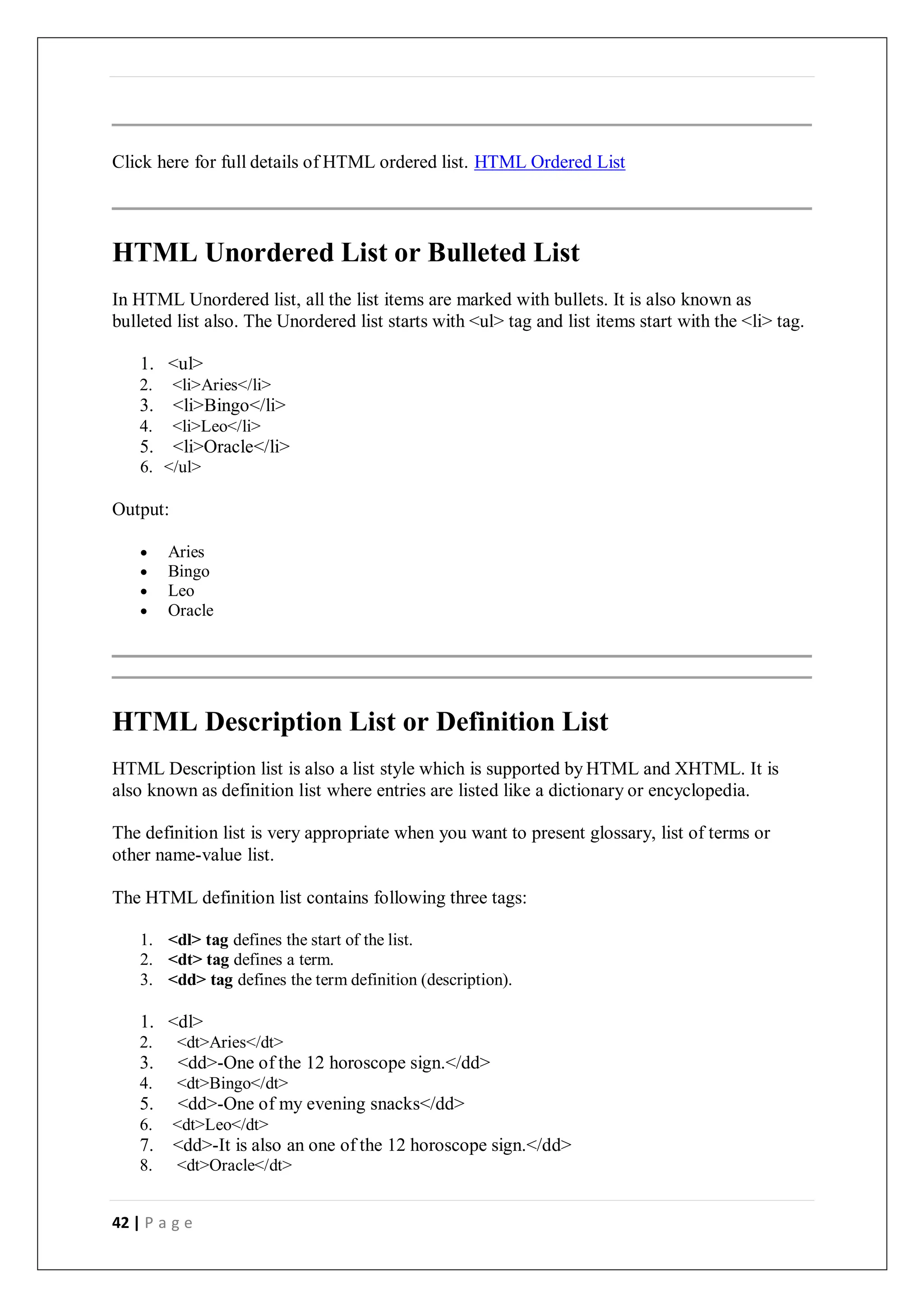 42 | P a g e
Click here for full details of HTML ordered list. HTML Ordered List
HTML Unordered List or Bulleted List
In HTML Unordered list, all the list items are marked with bullets. It is also known as
bulleted list also. The Unordered list starts with <ul> tag and list items start with the <li> tag.
1. <ul>
2. <li>Aries</li>
3. <li>Bingo</li>
4. <li>Leo</li>
5. <li>Oracle</li>
6. </ul>
Output:
 Aries
 Bingo
 Leo
 Oracle
HTML Description List or Definition List
HTML Description list is also a list style which is supported by HTML and XHTML. It is
also known as definition list where entries are listed like a dictionary or encyclopedia.
The definition list is very appropriate when you want to present glossary, list of terms or
other name-value list.
The HTML definition list contains following three tags:
1. <dl> tag defines the start of the list.
2. <dt> tag defines a term.
3. <dd> tag defines the term definition (description).
1. <dl>
2. <dt>Aries</dt>
3. <dd>-One of the 12 horoscope sign.</dd>
4. <dt>Bingo</dt>
5. <dd>-One of my evening snacks</dd>
6. <dt>Leo</dt>
7. <dd>-It is also an one of the 12 horoscope sign.</dd>
8. <dt>Oracle</dt>
 