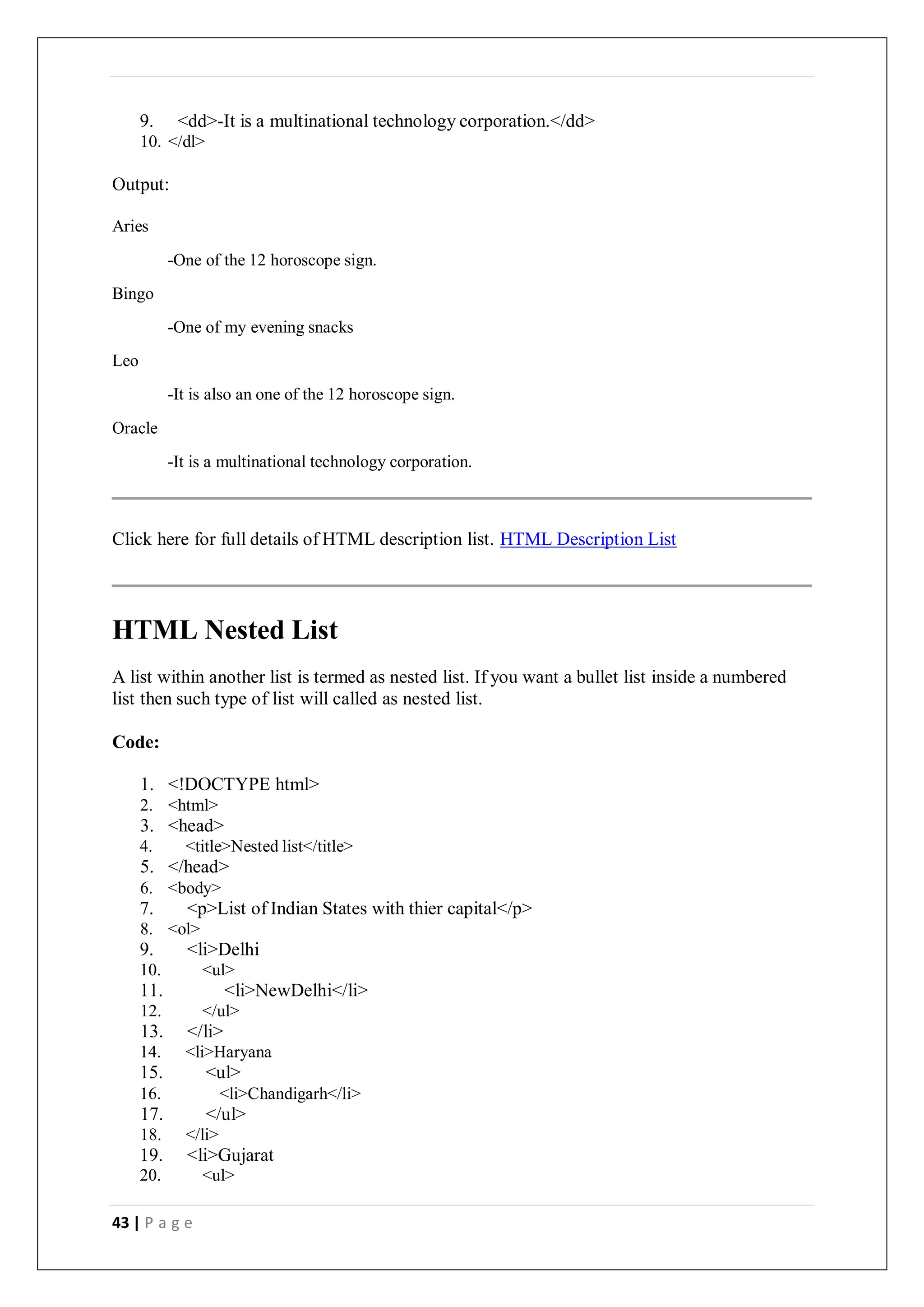 43 | P a g e
9. <dd>-It is a multinational technology corporation.</dd>
10. </dl>
Output:
Aries
Bingo
Leo
Oracle
-One of the 12 horoscope sign.
-One of my evening snacks
-It is also an one of the 12 horoscope sign.
-It is a multinational technology corporation.
Click here for full details of HTML description list. HTML Description List
HTML Nested List
A list within another list is termed as nested list. If you want a bullet list inside a numbered
list then such type of list will called as nested list.
Code:
1. <!DOCTYPE html>
2. <html>
3. <head>
4. <title>Nested list</title>
5. </head>
6. <body>
7. <p>List of Indian States with thier capital</p>
8. <ol>
9. <li>Delhi
10. <ul>
11. <li>NewDelhi</li>
12. </ul>
13. </li>
14. <li>Haryana
15. <ul>
16. <li>Chandigarh</li>
17. </ul>
18. </li>
19. <li>Gujarat
20. <ul>
 
