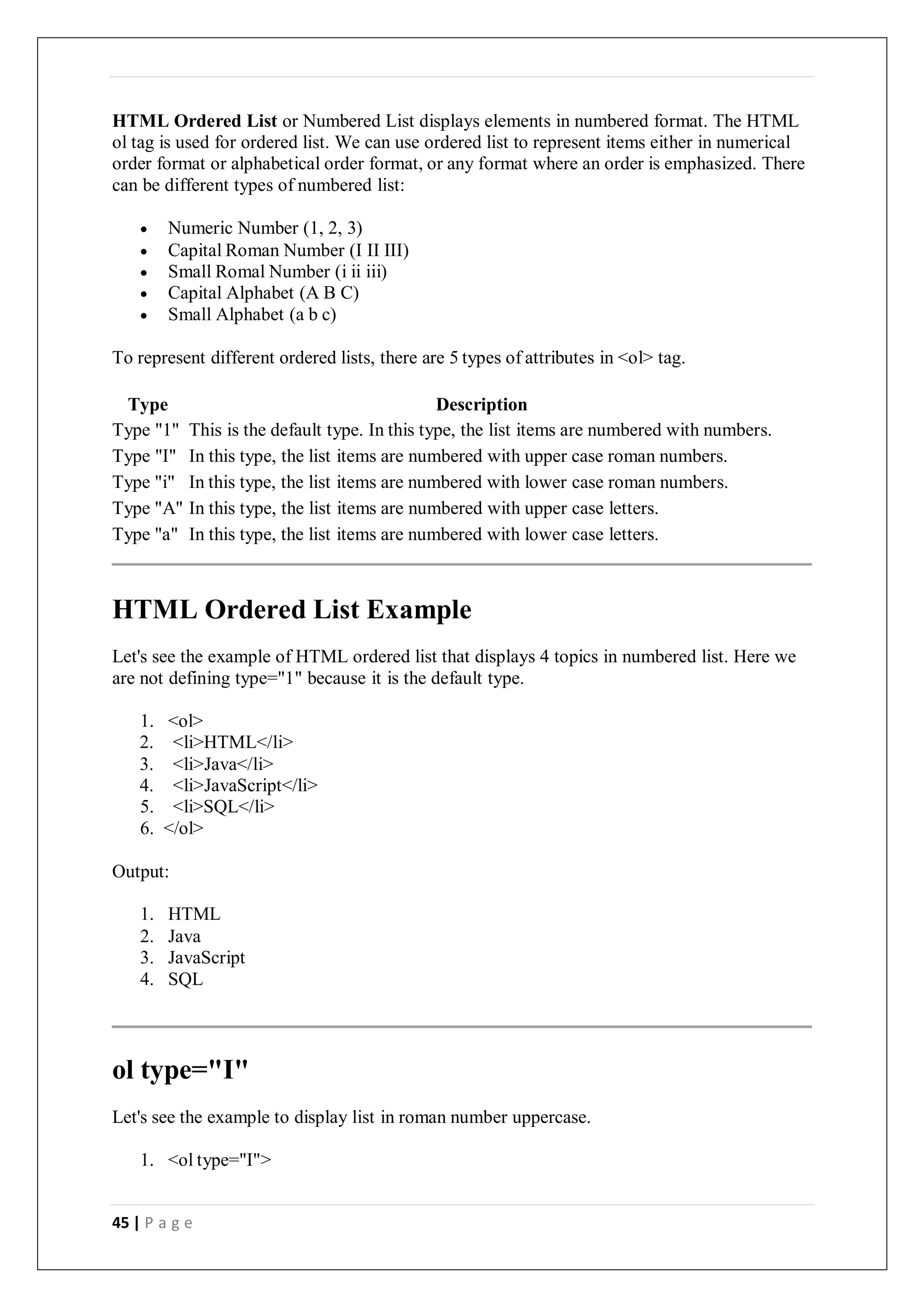 45 | P a g e
HTML Ordered List or Numbered List displays elements in numbered format. The HTML
ol tag is used for ordered list. We can use ordered list to represent items either in numerical
order format or alphabetical order format, or any format where an order is emphasized. There
can be different types of numbered list:
 Numeric Number (1, 2, 3)
 Capital Roman Number (I II III)
 Small Romal Number (i ii iii)
 Capital Alphabet (A B C)
 Small Alphabet (a b c)
To represent different ordered lists, there are 5 types of attributes in <ol> tag.
Type Description
Type "1" This is the default type. In this type, the list items are numbered with numbers.
Type "I" In this type, the list items are numbered with upper case roman numbers.
Type "i" In this type, the list items are numbered with lower case roman numbers.
Type "A" In this type, the list items are numbered with upper case letters.
Type "a" In this type, the list items are numbered with lower case letters.
HTML Ordered List Example
Let's see the example of HTML ordered list that displays 4 topics in numbered list. Here we
are not defining type="1" because it is the default type.
1. <ol>
2. <li>HTML</li>
3. <li>Java</li>
4. <li>JavaScript</li>
5. <li>SQL</li>
6. </ol>
Output:
1. HTML
2. Java
3. JavaScript
4. SQL
ol type="I"
Let's see the example to display list in roman number uppercase.
1. <ol type="I">
 